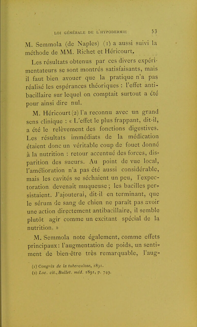 M. Semmola (de Naples) (i) a aussi suivi la méthode de MM. Richet et Héricourt. Les résultats obtenus par ces divers expéri- mentateurs se sont montrés satisfaisants, mais il faut bien avouer que la pratique n'a pas réalisé les espérances théoriques : l'effet anti- bacillaire sur lequel on comptait surtout a été pour ainsi dire nul. M. Héricourt (2) Ta reconnu avec un grand sens clinique : « L'effet le plus frappant, dit-il, a été le relèvement des fonctions digestives. Les résultats immédiats de la médication étaient donc un véritable coup de fouet donné à la nutrition : retour accentué des forces, dis- parition des sueurs. Au point de vue local, l'amélioration n'a pas été aussi considérable, mais les cavités se séchaient un peu, l'expec- toration, devenait muqueuse j les bacilles per- sistaient. J'ajouterai, dit-il en terminant, que le sérum de sang de chien ne paraît pas avoir une action directement antibacillaire, il semble plutôt agir comme un excitant spécial de la nutrition. » M. Semmola note également, comme effets principaux: l'augmentation de poids, un senti- ment de bien-être très remarquable, l'aug- (1) Congrès de la tuberculose, 189 r.