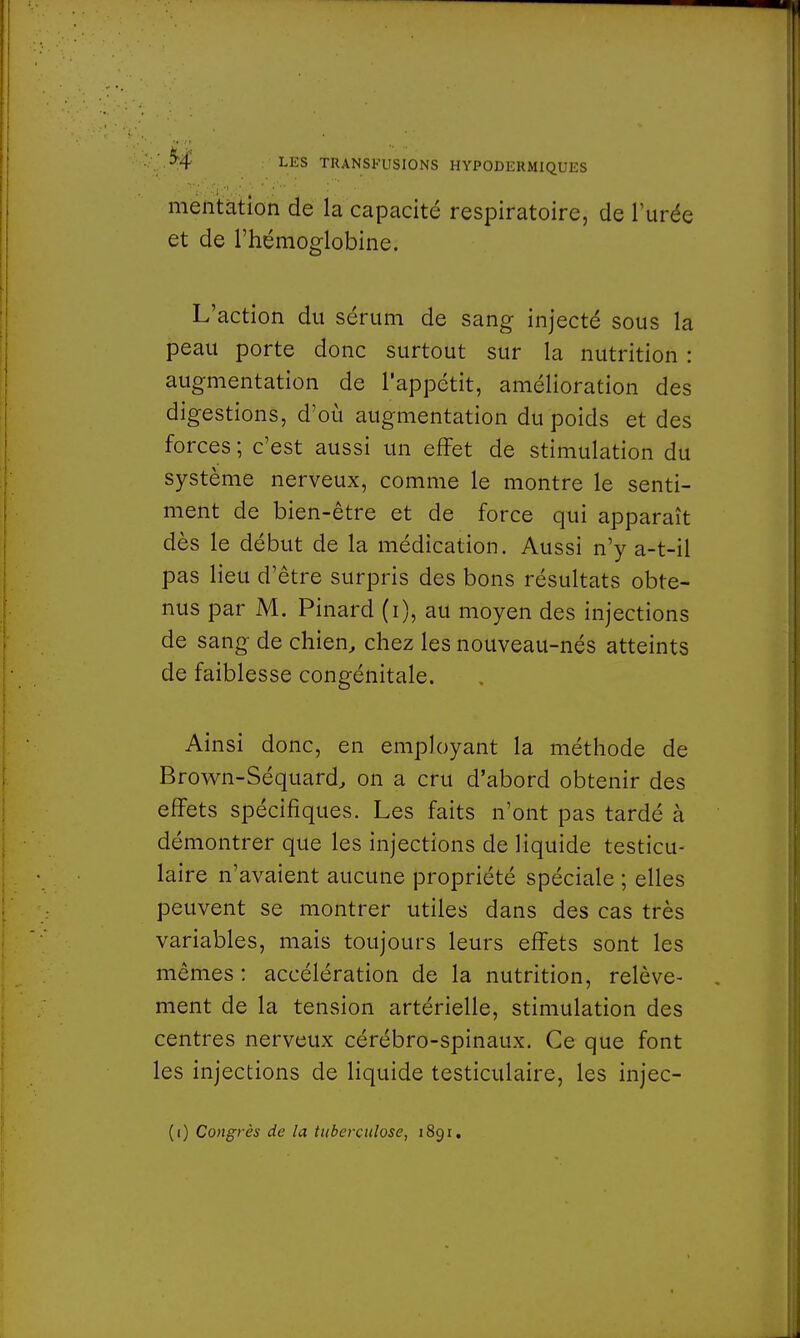 5-4 mentation de la capacité respiratoire, de l'urée et de l'hémoglobine. L'action du sérum de sang injecté sous la peau porte donc surtout sur la nutrition : augmentation de l'appétit, amélioration des digestions, d'où augmentation du poids et des forces ; c'est aussi un effet de stimulation du système nerveux, comme le montre le senti- ment de bien-être et de force qui apparaît dès le début de la médication. Aussi n'y a-t-il pas lieu d'être surpris des bons résultats obte- nus par M. Pinard (i), au moyen des injections de sang de chien, chez les nouveau-nés atteints de faiblesse congénitale. Ainsi donc, en employant la méthode de Brown-Séquard, on a cru d'abord obtenir des effets spécifiques. Les faits n'ont pas tardé à démontrer que les injections de liquide testicu- laire n'avaient aucune propriété spéciale ; elles peuvent se montrer utiles dans des cas très variables, mais toujours leurs effets sont les mêmes : accélération de la nutrition, relève- ment de la tension artérielle, stimulation des centres nerveux cérébro-spinaux. Ce que font les injections de liquide testiculaire, les injec- (i) Congrès de la tuberculose, 1891.