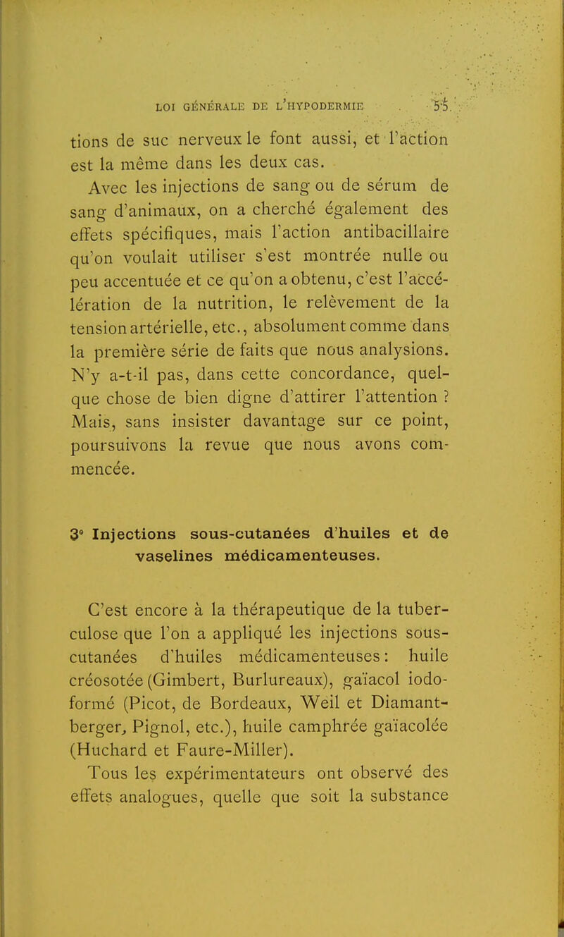 tions de suc nerveux le font aussi, et l'action est la même dans les deux cas. Avec les injections de sang ou de sérum de sang d'animaux, on a cherché également des effets spécifiques, mais l'action antibacillaire qu'on voulait utiliser s'est montrée nulle ou peu accentuée et ce qu'on a obtenu, c'est l'accé- lération de la nutrition, le relèvement de la tension artérielle, etc., absolument comme dans la première série de faits que nous analysions. N'y a-t-il pas, dans cette concordance, quel- que chose de bien digne d'attirer l'attention ? Mais, sans insister davantage sur ce point, poursuivons la revue que nous avons com- mencée. 3° Injections sous-cutanées d'huiles et de vaselines médicamenteuses. C'est encore à la thérapeutique de la tuber- culose que l'on a appliqué les injections sous- cutanées d'huiles médicamenteuses : huile créosotée (Gimbert, Burlureaux), gaïacol iodo- formé (Picot, de Bordeaux, Weil et Diamant- berger, Pignol, etc.), huile camphrée gaïacolée (Huchard et Faure-Miller). Tous les expérimentateurs ont observé des effets analogues, quelle que soit la substance