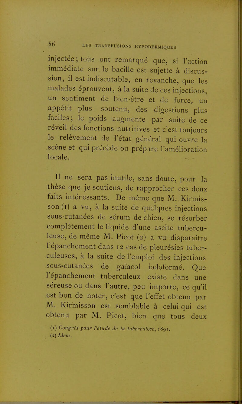 injectée ; tous ont remarqué que, si l'action immédiate sur le bacille est sujette à discus- sion, il est indiscutable, en revanche, que les malades éprouvent, à la suite de ces injections, un sentiment de bien-être et de force, un appétit plus soutenu, des digestions plus faciles; le poids augmente par suite de ce réveil des fonctions nutritives et c'est toujours le relèvement de l'état général qui ouvre la scène et qui précède ou prépare l'amélioration locale. Il ne sera pas inutile, sans doute, pour la thèse que je soutiens, de rapprocher ces deux faits intéressants. De même que M. Kirmis- son(i) a vu, à la suite de quelques injections sous-cutanées de sérum de chien, se résorber complètement le liquide d'une ascite tubercu- leuse, de même M. Picot (2) a vu disparaître l'épanchement dans 12 cas de pleurésies tuber- culeuses, à la suite de l'emploi des injections sous-cutanées de ga'ïacol iodoformé. Que l'épanchement tuberculeux existe dans une séreuse ou dans l'autre, peu importe, ce qu'il est bon de noter, c'est que l'effet obtenu par M. Kirmisson est semblable à celui qui est obtenu par M. Picot, bien que tous deux (1) Congrès pour l'étude de la tuberculose, 1891. (2) Idem.
