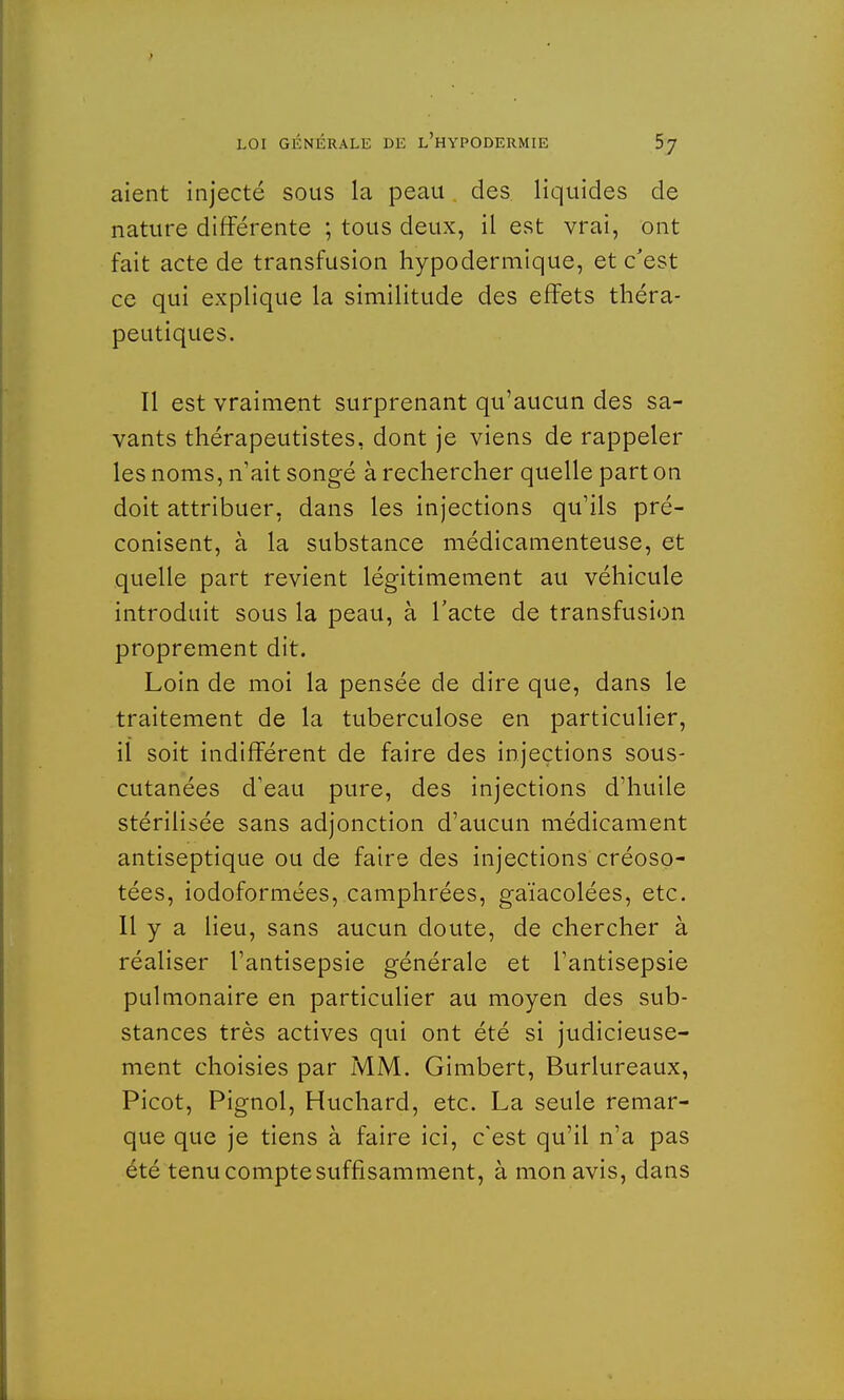 aient injecté sous la peau des liquides de nature différente ; tous deux, il est vrai, ont fait acte de transfusion hypodermique, et c'est ce qui explique la similitude des effets théra- peutiques. Il est vraiment surprenant qu'aucun des sa- vants thérapeutistes, dont je viens de rappeler les noms, n'ait songé à rechercher quelle part on doit attribuer, dans les injections qu'ils pré- conisent, à la substance médicamenteuse, et quelle part revient légitimement au véhicule introduit sous la peau, à l'acte de transfusion proprement dit. Loin de moi la pensée de dire que, dans le traitement de la tuberculose en particulier, il soit indifférent de faire des injections sous- cutanées d'eau pure, des injections d'huile stérilisée sans adjonction d'aucun médicament antiseptique ou de faire des injections créoso- tées, iodoformées, camphrées, gaïacolées, etc. Il y a lieu, sans aucun doute, de chercher à réaliser l'antisepsie générale et l'antisepsie pulmonaire en particulier au moyen des sub- stances très actives qui ont été si judicieuse- ment choisies par MM. Gimbert, Burlureaux, Picot, Pignol, Huchard, etc. La seule remar- que que je tiens à faire ici, c'est qu'il n'a pas été tenu compte suffisamment, à mon avis, dans