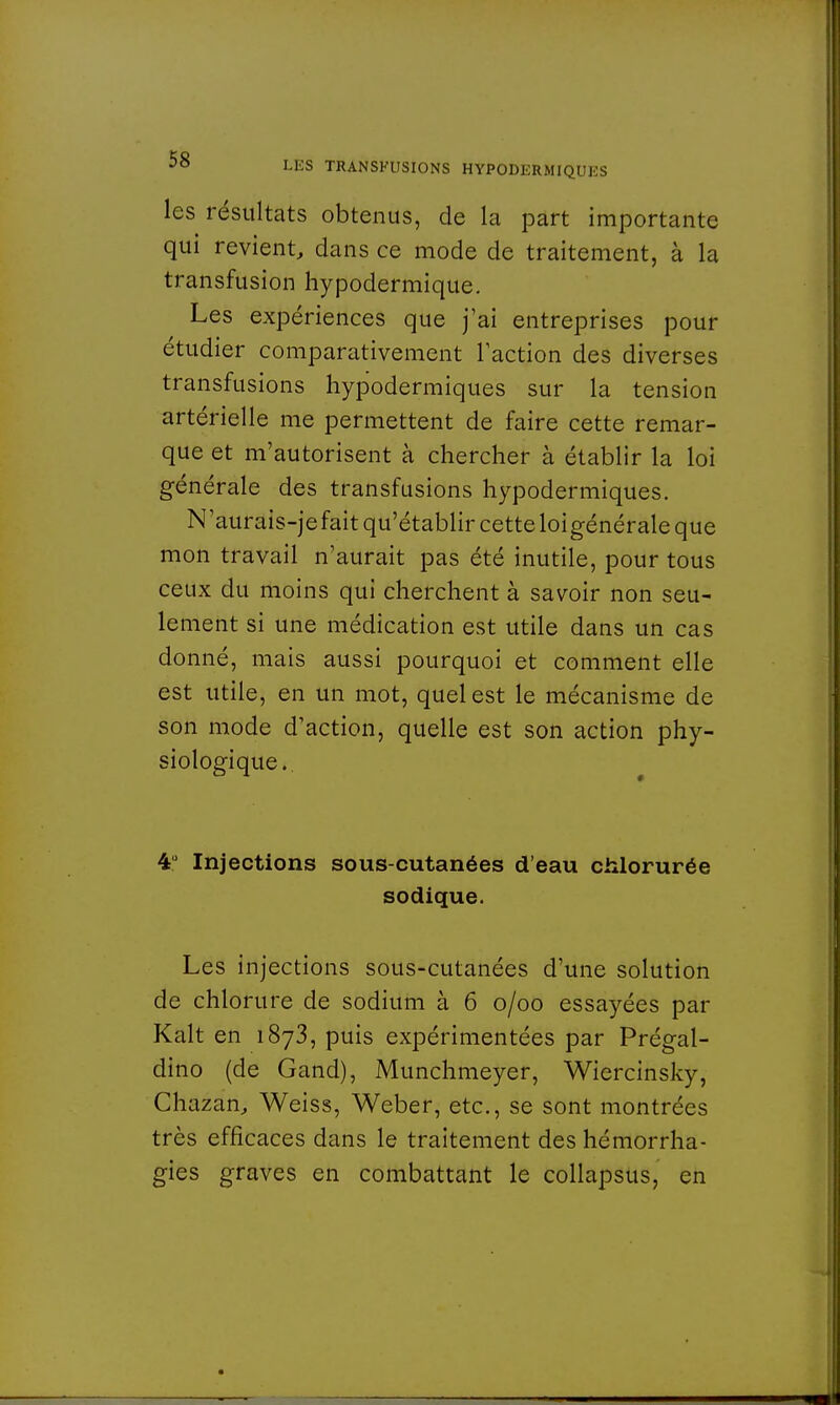 les résultats obtenus, de la part importante qui revient, dans ce mode de traitement, à la transfusion hypodermique. Les expériences que j'ai entreprises pour étudier comparativement l'action des diverses transfusions hypodermiques sur la tension artérielle me permettent de faire cette remar- que et m'autorisent à chercher à établir la loi générale des transfusions hypodermiques. N'aurais-jefait qu'établir cette loigénérale que mon travail n'aurait pas été inutile, pour tous ceux du moins qui cherchent à savoir non seu- lement si une médication est utile dans un cas donné, mais aussi pourquoi et comment elle est utile, en un mot, quel est le mécanisme de son mode d'action, quelle est son action phy- siologique. 4° Injections sous-cutanées d'eau chlorurée sodique. Les injections sous-cutanées d'une solution de chlorure de sodium à 6 o/oo essayées par Kalt en 1873, puis expérimentées par Prégal- dino (de Gand), Munchmeyer, Wiercinsky, Chazan, Weiss, Weber, etc., se sont montrées très efficaces dans le traitement des hémorrha- gies graves en combattant le collapsus, en