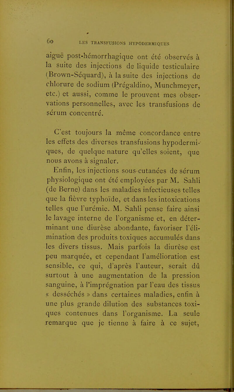 aiguë post-hémorrhagique ont été observés à la suite des injections de liquide testiculaire (Brown-Séquard), à la suite des injections de chlorure de sodium (Prégaldino, Munchmeyer, etc.) et aussi, comme le prouvent mes obser- vations personnelles, avec les transfusions de sérum concentré. C'est toujours la même concordance entre les effets des diverses transfusions hypodermi-- ques, de quelque nature qu'elles soient, que nous avons à signaler. Enfin, les injections sous-cutanées de sérum physiologique ont été employées par M. Sahli (de Berne) dans les maladies infectieuses telles que la fièvre typhoïde, et dans les intoxications telles que l'urémie. M. Sahli pense faire ainsi le lavage interne de l'organisme et, en déter- minant une diurèse abondante, favoriser l'éli- mination des produits toxiques accumulés dans les divers tissus. Mais parfois la diurèse est peu marquée, et cependant l'amélioration est sensible, ce qui, d'après l'auteur, serait dû surtout à une augmentation de la pression sanguine, à l'imprégnation par l'eau des tissus « desséchés » dans certaines maladies, enfin à une plus grande dilution des substances toxi- ques contenues dans l'organisme. La seule remarque que je tienne à faire à ce sujet,