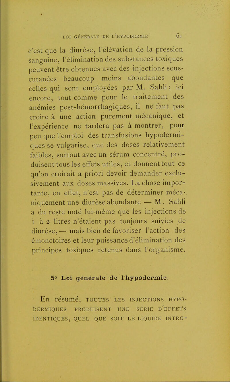 c'est que la diurèse, l'élévation de la pression sanguine, l'élimination des substances toxiques peuvent être obtenues avec des injections sous- cutanées beaucoup moins abondantes que celles qui sont employées par M. Sahli ; ici encore, tout comme pour le traitement des anémies post-hémorrhagiques, il ne faut pas croire à une action purement mécanique, et l'expérience ne tardera pas à montrer, pour peu que l'emploi des transfusions hypodermi- ques se vulgarise, que des doses relativement faibles, surtout avec un sérum concentré, pro- duisent tous les effets utiles, et donnent tout ce qu'on croirait a priori devoir demander exclu- sivement aux doses massives. La chose impor- tante, en effet, n'est pas de déterminer méca- niquement une diurèse abondante — M. Sahli a du reste noté lui-même que les injections de i à 2 litres n'étaient pas toujours suivies de diurèse,— mais bien de favoriser l'action des émonctoires et leur puissance d'élimination des principes toxiques retenus dans l'organisme. 5° Loi générale de l'hypodermie. En résumé, toutes les injections hypo- dermiques PRODUISENT UNE SERIE D'EFFETS IDENTIQUES, QUEL QUE SOIT LE LIQUIDE INTRO-