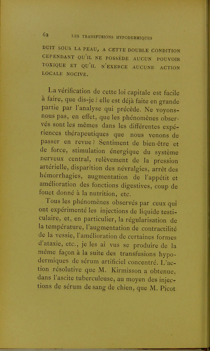 DUIT SOUS LA PEAU, A CETTE DOUBLE CONDITION CEPENDANT QU'lL NE POSSÈDE AUCUN POUVOIR TOXIQUE ET QU'IL n'eXERCE AUCUNE ACTION LOCALE NOCIVE. La vérification de cette loi capitale est facile à faire, que dis-je ? elle est déjà faite en grande partie par l'analyse qui précède. Ne voyons- nous pas, en effet, que les phénomènes obser- vés sont les mêmes dans les différentes expé- riences thérapeutiques que nous venons de passer en revue? Sentiment de bien-être et de force, stimulation énergique du système nerveux central, relèvement de la pression artérielle, disparition des névralgies, arrêt des hémorrhagies, augmentation de l'appétit et amélioration des fonctions digestives, coup de fouet donné à la nutrition, etc. Tous les phénomènes observés par ceux qui ont expérimenté les injections de liquide testi- culaire, et, en particulier, la régularisation de la température, l'augmentation de contractilité de la vessie, l'amélioration de certaines formes d'ataxie, etc., je les ai vus se produire de la même façon à la suite des transfusions hypo- dermiques de sérum artificiel concentré. L'ac- tion résolutive que M. Kirmisson a obtenue, dans l'ascite tuberculeuse, au moyen des injec- tions de sérum de sang de chien, que M. Picot