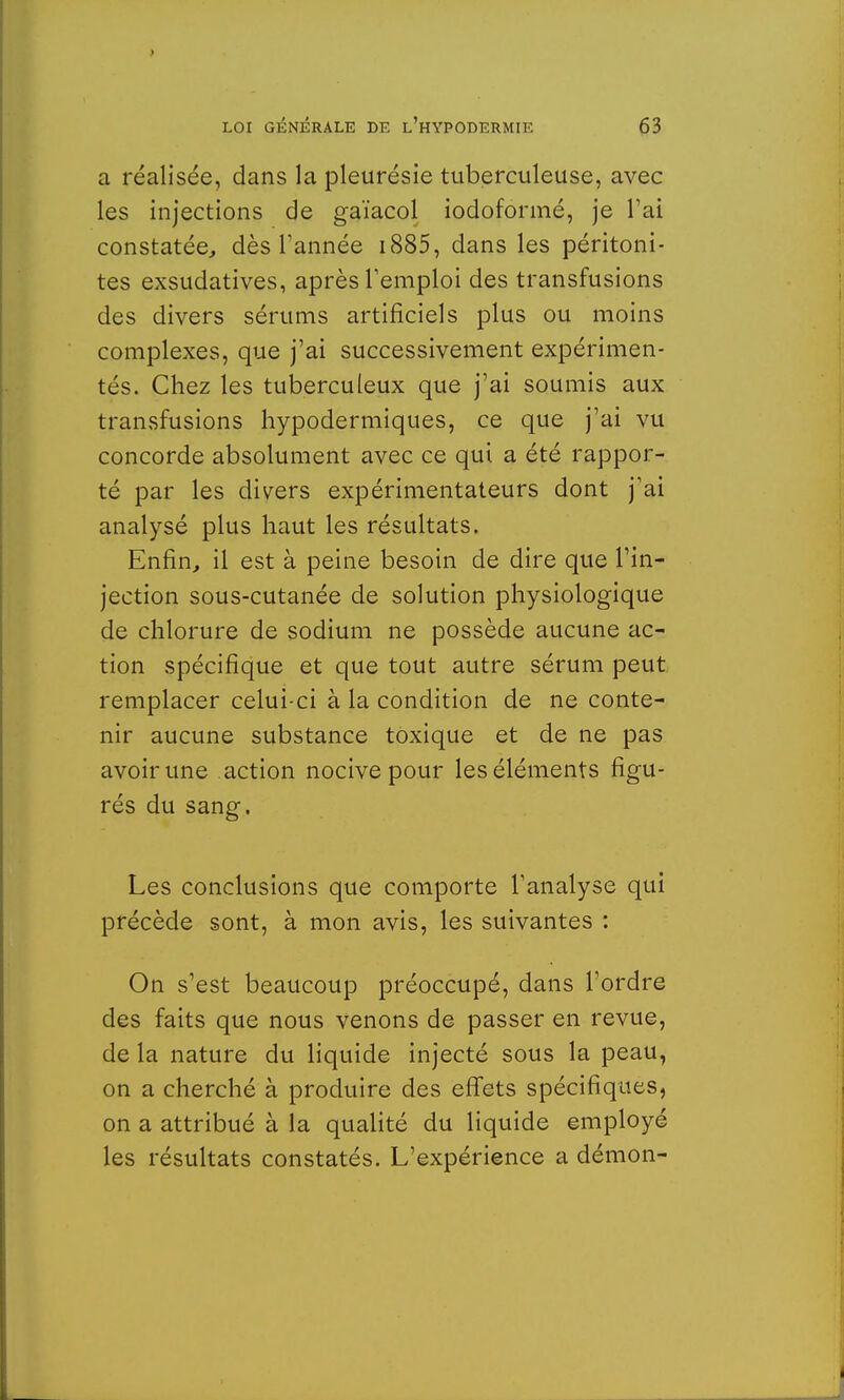 a réalisée, dans la pleurésie tuberculeuse, avec les injections de gaïacol iode-formé, je l'ai constatée, dès Tannée 1885, dans les péritoni- tes exsudatives, après l'emploi des transfusions des divers sérums artificiels plus ou moins complexes, que j'ai successivement expérimen- tés. Chez les tuberculeux que j'ai soumis aux transfusions hypodermiques, ce que j'ai vu concorde absolument avec ce qui a été rappor- té par les divers expérimentateurs dont j'ai analysé plus haut les résultats. Enfin, il est à peine besoin de dire que l'in- jection sous-cutanée de solution physiologique de chlorure de sodium ne possède aucune ac- tion spécifique et que tout autre sérum peut remplacer celui-ci à la condition de ne conte- nir aucune substance toxique et de ne pas avoir une action nocive pour les éléments figu- rés du sang. Les conclusions que comporte l'analyse qui précède sont, à mon avis, les suivantes : On s'est beaucoup préoccupé, dans l'ordre des faits que nous venons de passer en revue, de la nature du liquide injecté sous la peau, on a cherché à produire des effets spécifiques, on a attribué à la qualité du liquide employé les résultats constatés. L'expérience a démon-