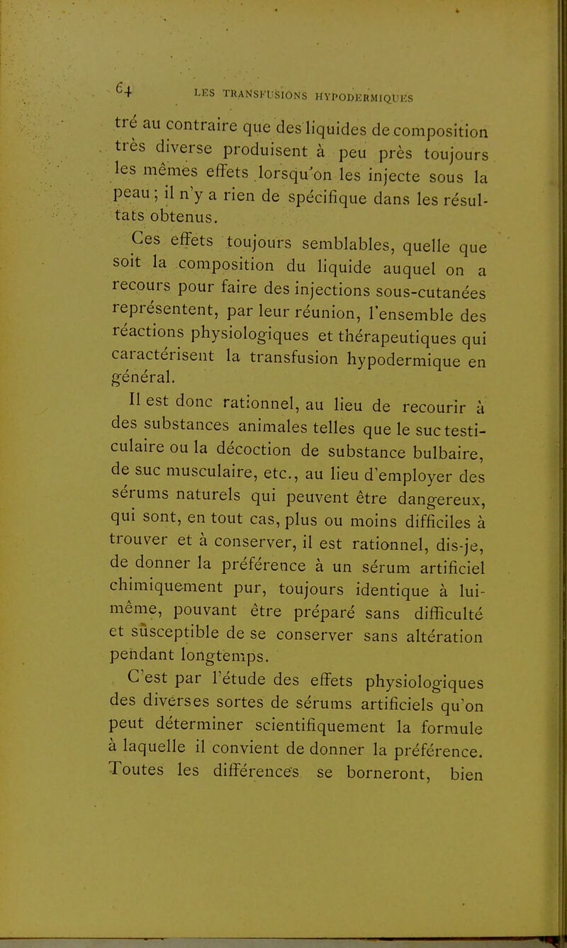 tré au contraire que des liquides décomposition très diverse produisent à peu près toujours les mêmes effets lorsqu'on les injecte sous la peau ; il n'y a rien de spécifique dans les résul- tats obtenus. Ces effets toujours semblables, quelle que soit la composition du liquide auquel on a recours pour faire des injections sous-cutanées représentent, par leur réunion, l'ensemble des réactions physiologiques et thérapeutiques qui caractérisent la transfusion hypodermique en général. Il est donc rationnel, au lieu de recourir à des substances animales telles que le suctesti- culaire ou la décoction de substance bulbaire, de suc musculaire, etc., au lieu d'employer des sérums naturels qui peuvent être dangereux, qui sont, en tout cas, plus ou moins difficiles à trouver et à conserver, il est rationnel, dis-je, de donner la préférence à un sérum artificiel chimiquement pur, toujours identique à lui- même, pouvant être préparé sans difficulté et susceptible de se conserver sans altération pendant longtemps. C'est par l'étude des effets physiologiques des diverses sortes de sérums artificiels qu'on peut déterminer scientifiquement la formule à laquelle il convient de donner la préférence. Toutes les différences se borneront, bien