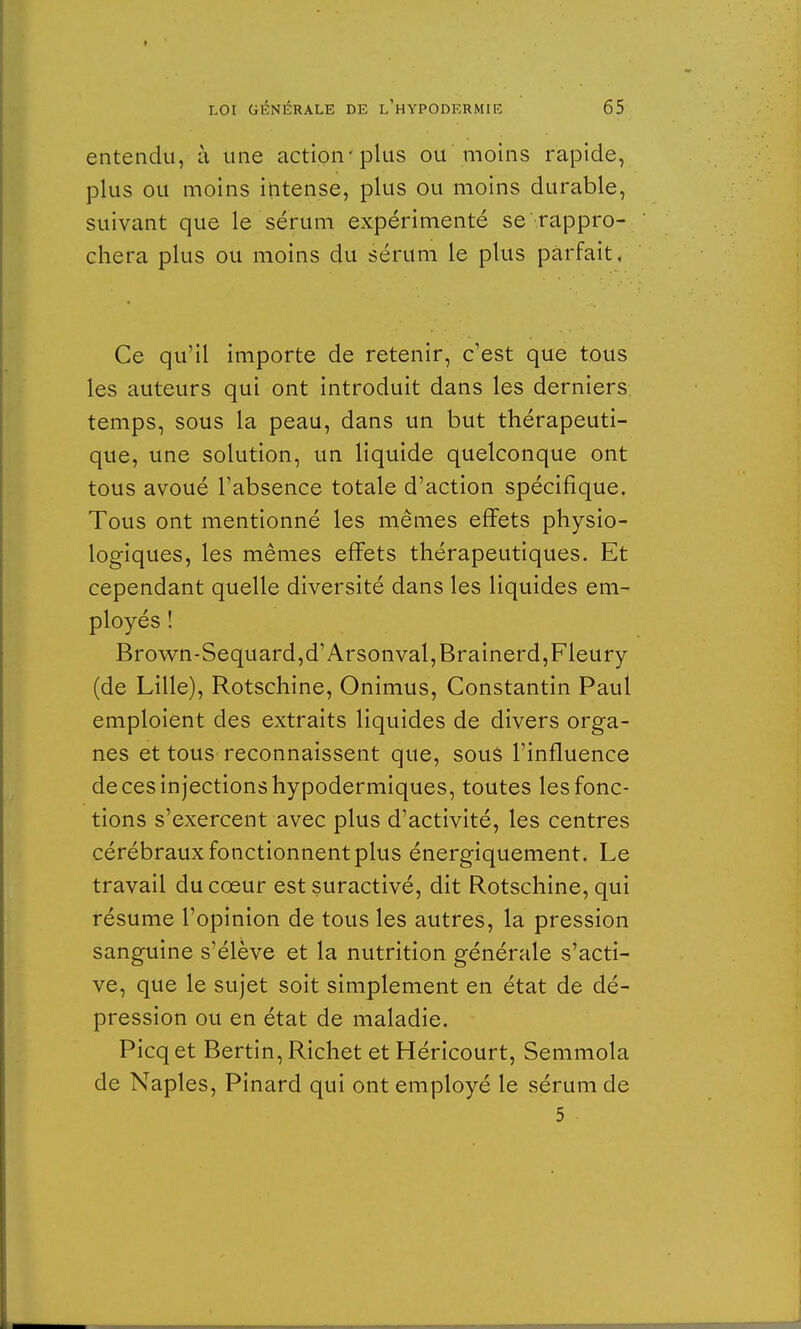 entendu, à une action plus ou moins rapide, plus ou moins intense, plus ou moins durable, suivant que le sérum expérimenté se-rappro- chera plus ou moins du sérum le plus parfait. Ce qu'il importe de retenir, c'est que tous les auteurs qui ont introduit dans les derniers temps, sous la peau, dans un but thérapeuti- que, une solution, un liquide quelconque ont tous avoué l'absence totale d'action spécifique. Tous ont mentionné les mêmes effets physio- logiques, les mêmes effets thérapeutiques. Et cependant quelle diversité dans les liquides em- ployés ! Brown-Sequard,d'Arsonval,Brainerd,Fleury (de Lille), Rotschine, Onimus, Constantin Paul emploient des extraits liquides de divers orga- nes et tous reconnaissent que, sous l'influence de ces injections hypodermiques, toutes les fonc- tions s'exercent avec plus d'activité, les centres cérébraux fonctionnent plus énergiquement. Le travail du cœur est suractivé, dit Rotschine, qui résume l'opinion de tous les autres, la pression sanguine s'élève et la nutrition générale s'acti- ve, que le sujet soit simplement en état de dé- pression ou en état de maladie. Picq et Bertin, Richet et Héricourt, Semmola de Naples, Pinard qui ont employé le sérum de 5