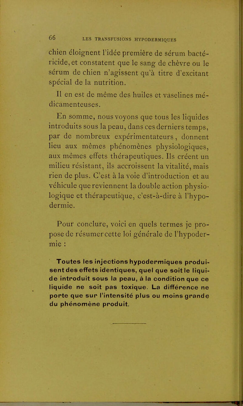 chien éloignent l'idée première de sérum bacté- ricide, et constatent que le sang de chèvre ou le sérum de chien n'agissent qu'à titre d'excitant spécial de la nutrition. Il en est de même des huiles et vaselines mé- dicamenteuses. En somme, nous voyons que tous les liquides introduits sous la peau, dans ces derniers temps, par de nombreux expérimentateurs, donnent lieu aux mêmes phénomènes physiologiques, aux mêmes effets thérapeutiques. Ils créent un milieu résistant, ils accroissent la vitalité, mais rien de plus. C'est à la voie d'introduction et au véhicule que reviennent la double action physio- logique et thérapeutique, c'est-à-dire à l'hypo- dermie. Pour conclure, voici en quels termes je pro- pose de résumer cette loi générale de l'hypoder- mie : Toutes les injections hypodermiques produi- sent des effets identiques, quel que soit le liqui- de introduit sous la peau, à la condition que ce liquide ne soit pas toxique. La différence ne porte que sur l'intensité plus ou moins grande du phénomène produit.