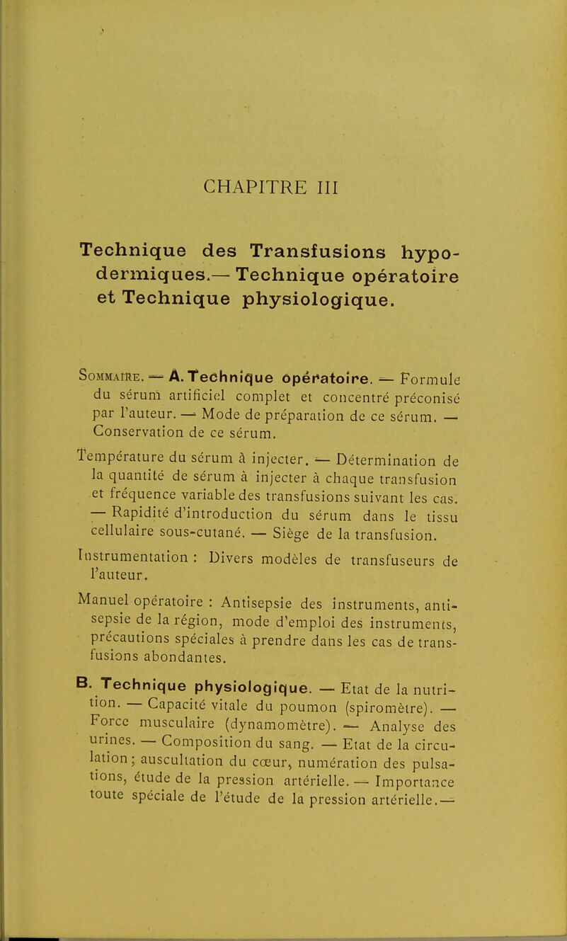 CHAPITRE III Technique des Transfusions hypo- dermiques.— Technique opératoire et Technique physiologique. Sommaire. — A.Technique opératoire. — Formule du sérum artificiel complet et concentré préconisé par l'auteur. — Mode de préparation de ce sérum. — Conservation de ce sérum. Température du sérum à injecter. -■— Détermination de la quantité de sérum à injecter à chaque transfusion et fréquence variable des transfusions suivant les cas. — Rapidité d'introduction du sérum dans le tissu cellulaire sous-cutané. — Siège de la transfusion. Instrumentation : Divers modèles de transfuseurs de l'auteur. Manuel opératoire : Antisepsie des instruments, anti- sepsie de la région, mode d'emploi des instruments, précautions spéciales à prendre dans les cas de trans- fusions abondantes. B. Technique physiologique. — Etat de la nutri- tion. — Capacité vitale du poumon (spiromètre). — Force musculaire (dynamomètre). — Analyse des urines. — Composition du sang. — Etat de la circu- lation ; auscultation du cœur, numération des pulsa- tions, étude de la pression artérielle. — Importance toute spéciale de l'étude de la pression artérielle.—
