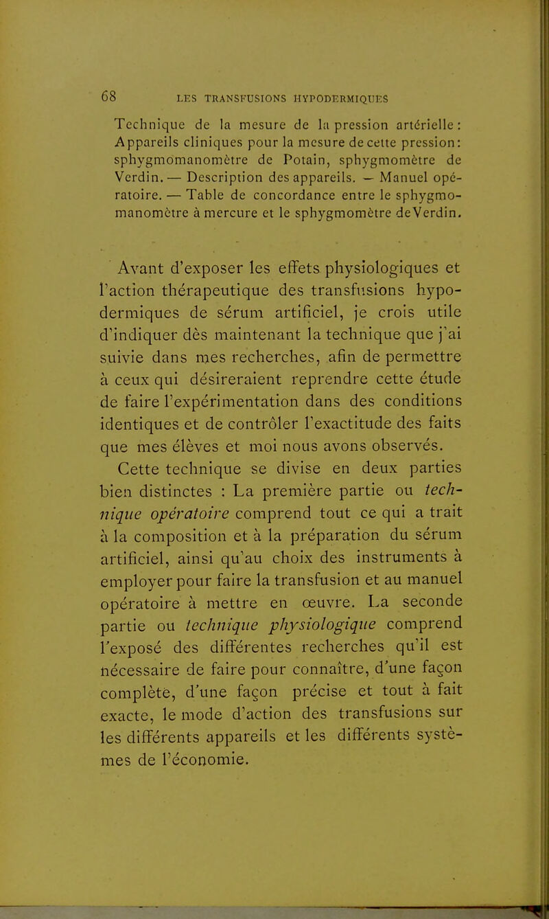 Technique de la mesure de la pression artérielle: Appareils cliniques pour la mesure de cette pression: sphygmomanomètre de Potain, sphygmomètre de Verdin.— Description des appareils. — Manuel opé- ratoire. — Table de concordance entre le sphygmo- manomètre à mercure et le sphygmomètre deVerdin. Avant d'exposer les effets physiologiques et l'action thérapeutique des transfusions hypo- dermiques de sérum artificiel, je crois utile d'indiquer dès maintenant la technique que j'ai suivie dans mes recherches, afin de permettre à ceux qui désireraient reprendre cette étude de faire l'expérimentation dans des conditions identiques et de contrôler l'exactitude des faits que mes élèves et moi nous avons observés. Cette technique se divise en deux parties bien distinctes : La première partie ou tech- nique opératoire comprend tout ce qui a trait à la composition et à la préparation du sérum artificiel, ainsi qu'au choix des instruments à employer pour faire la transfusion et au manuel opératoire à mettre en œuvre. La seconde partie ou technique physiologique comprend l'exposé des différentes recherches qu'il est nécessaire de faire pour connaître, d'une façon complète, d'une façon précise et tout à fait exacte, le mode d'action des transfusions sur les différents appareils et les différents systè- mes de l'économie.