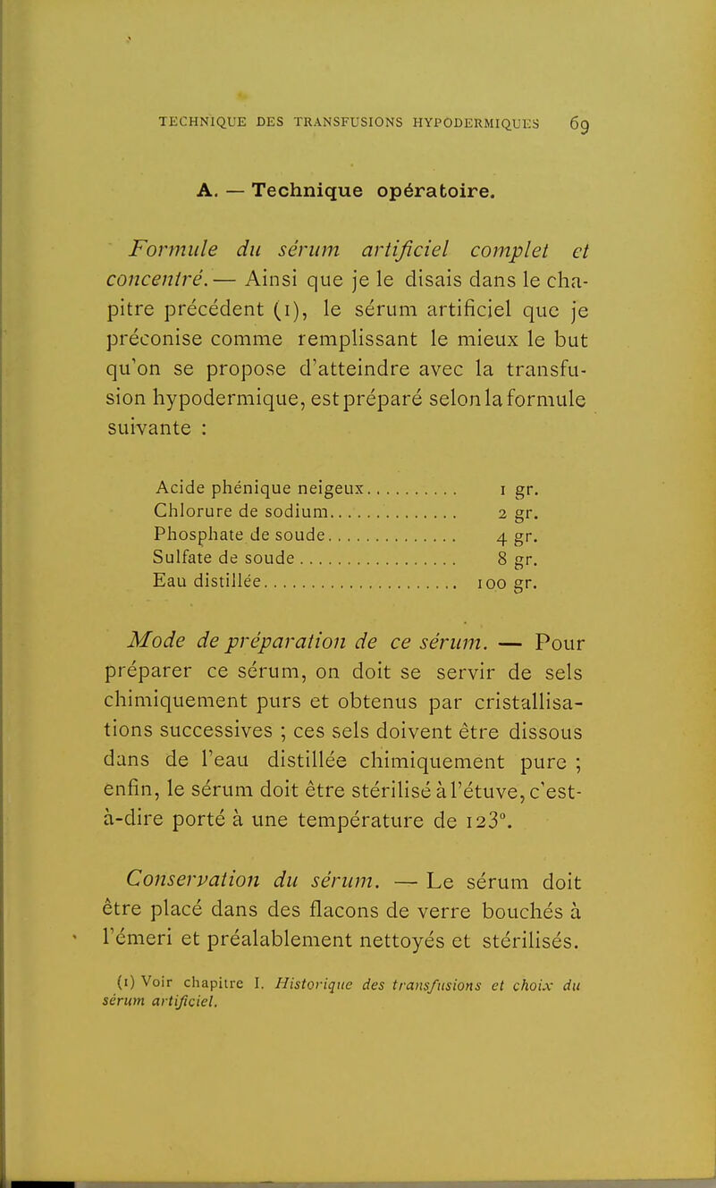 A. — Technique opératoire. Formule du sérum artificiel complet et concentré.— Ainsi que je le disais dans le cha- pitre précédent (i), le sérum artificiel que je préconise comme remplissant le mieux le but qu'on se propose d'atteindre avec la transfu- sion hypodermique, est préparé selon la formule suivante : Acide phénique neigeux i gr. Chlorure de sodium 2 gr. Phosphate de soude 4 gr. Sulfate de soude 8 gr. Eau distillée 100 gr. Mode de préparation de ce sérum. — Pour préparer ce sérum, on doit se servir de sels chimiquement purs et obtenus par cristallisa- tions successives ; ces sels doivent être dissous dans de l'eau distillée chimiquement pure ; enfin, le sérum doit être stérilisé àl'étuve, c'est- à-dire porté à une température de 123°. Conservation du sérum. — Le sérum doit être placé dans des flacons de verre bouchés à l'émeri et préalablement nettoyés et stérilisés. (1) Voir chapitre I. Historique des transfusions et choix du sérum artificiel.