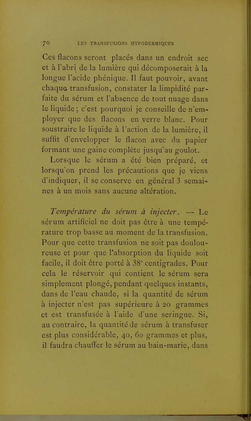 Ces flacons seront placés dans un endroit sec et à l'abri de la lumière qui décomposerait à la longue l'acide phénique. Il faut pouvoir, avant chaque transfusion, constater la limpidité par- faite du sérum et l'absence de tout nuage dans le liquide ; c'est pourquoi je conseille de n'em- ployer que des flacons en verre blanc. Pour soustraire le liquide à l'action de la lumière, il suffit d'envelopper le flacon avec du papier formant une gaine complète jusqu'au goulot. Lorsque le sérum a été bien préparé, et lorsqu'on prend les précautions que je viens d'indiquer, il se conserve en général 3 semai' nés à un mois sans aucune altération. Température du sérum à injecter. — Le sérum artificiel ne doit pas être à une tempé- rature trop basse au moment de la transfusion. Pour que cette transfusion ne soit pas doulou- reuse et pour que l'absorption du liquide soit facile, il doit être porté à 38° centigrades. Pour cela le réservoir qui contient le sérum sera simplement plongé, pendant quelques instants, clans de l'eau chaude, si la quantité de sérum à injecter n'est pas supérieure à 20 grammes et est transfusée à l'aide d'une seringue. Si, au contraire, la quantité de sérum à transfuser est plus considérable, 40, 60 grammes et plus, il faudra chauffer le sérum au bain-marie, dans