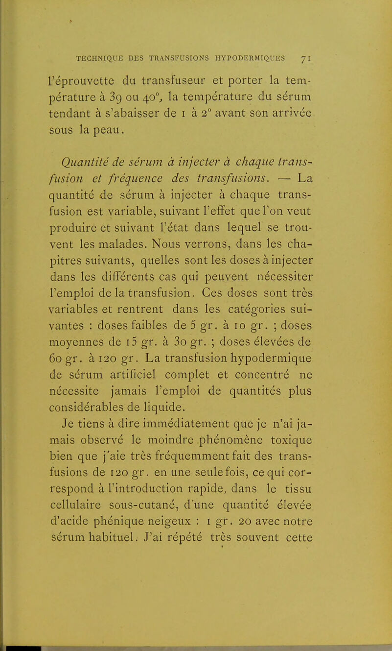 l'éprouvette du transfuseur et porter la tem- pérature à 39 ou 40°, la température du sérum tendant à s'abaisser de 1 à 20 avant son arrivée sous la peau. Quantité de sérum à injecter à chaque trans- fusion et fréquence des transfusions. — La quantité de sérum à injecter à chaque trans- fusion est variable, suivant l'effet que l'on veut produire et suivant l'état dans lequel se trou- vent les malades. Nous verrons, dans les cha- pitres suivants, quelles sont les doses à injecter dans les différents cas qui peuvent nécessiter l'emploi de la transfusion. Ces doses sont très variables et rentrent dans les catégories sui- vantes : doses faibles de 5 gr. à 10 gr. ; doses moyennes de i5 gr. à 3o gr. ; doses élevées de 60 gr. ài20gr. La transfusion hypodermique de sérum artificiel complet et concentré ne nécessite jamais l'emploi de quantités plus considérables de liquide. Je tiens à dire immédiatement que je n'ai ja- mais observé le moindre phénomène toxique bien que j'aie très fréquemment fait des trans- fusions de 120 gr. en une seule fois, ce qui cor- respond à l'introduction rapide, clans le tissu cellulaire sous-cutané, d'une quantité élevée d'acide phénique neigeux : 1 gr. 20 avec notre sérum habituel. J'ai répété très souvent cette