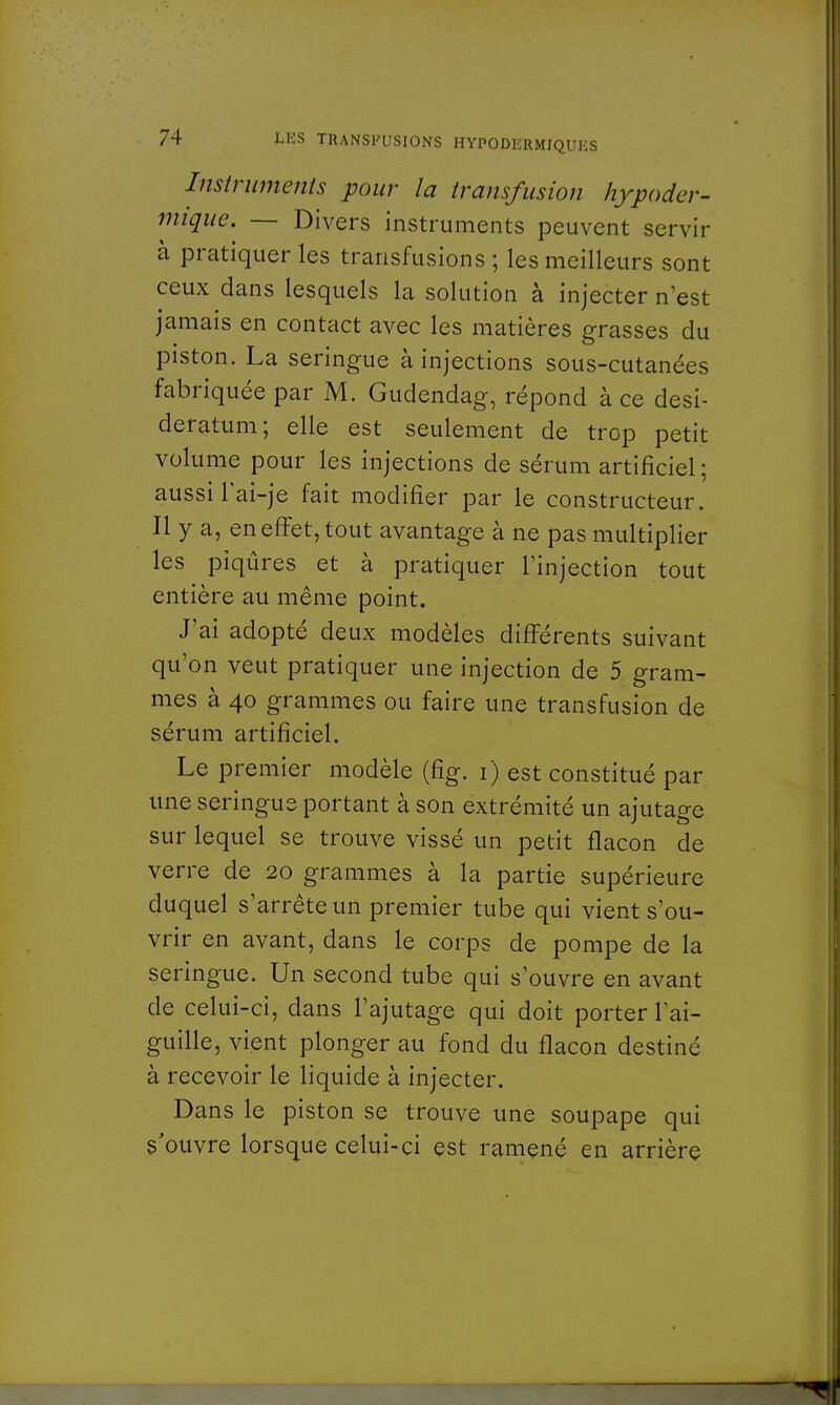 Instruments pour la transfusion hypoder- mique. — Divers instruments peuvent servir à pratiquer les transfusions ; les meilleurs sont ceux dans lesquels la solution à injecter n'est jamais en contact avec les matières grasses du piston. La seringue à injections sous-cutanées fabriquée par M. Gudendag, répond à ce desi- deratum; elle est seulement de trop petit volume pour les injections de sérum artificiel ; aussi Tai-je fait modifier par le constructeur. Il y a, en effet, tout avantage à ne pas multiplier les piqûres et à pratiquer l'injection tout entière au même point. J'ai adopté deux modèles différents suivant qu'on veut pratiquer une injection de 5 gram- mes à 40 grammes ou faire une transfusion de sérum artificiel. Le premier modèle (fîg. 1) est constitué par une seringue portant à son extrémité un ajutage sur lequel se trouve vissé un petit flacon de verre de 20 grammes à la partie supérieure duquel s'arrête un premier tube qui vient s'ou- vrir en avant, dans le corps de pompe de la seringue. Un second tube qui s'ouvre en avant de celui-ci, dans l'ajutage qui doit porter l'ai- guille, vient plonger au fond du flacon destiné à recevoir le liquide à injecter. Dans le piston se trouve une soupape qui s'ouvre lorsque celui-ci est ramené en arrière