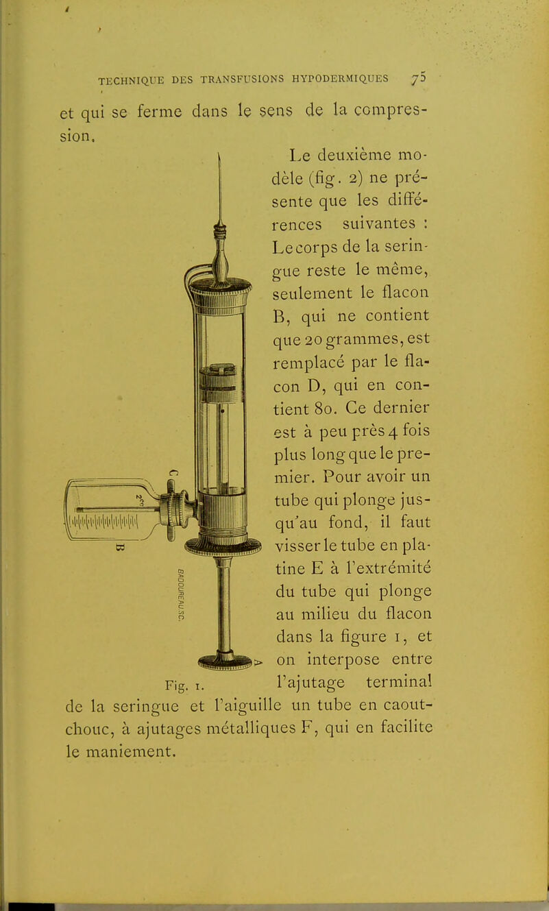 et qui se ferme dans le sens de la compres- sion. Le deuxième mo- dèle (fig. 2) ne pré- sente que les diffé- rences suivantes : Lecorps de la serin- gue reste le même, seulement le flacon B, qui ne contient que 20 grammes, est remplacé par le fla- con D, qui en con- tient 80. Ce dernier est à peu près 4 fois plus long que le pre- mier. Pour avoir un tube qui plonge jus- qu'au fond, il faut visser le tube en pla- tine E à l'extrémité du tube qui plonge au milieu du flacon dans la figure 1, et on interpose entre Fig. 1. l'ajutage terminal de la seringue et l'aiguille un tube en caout- chouc, à ajutages métalliques F, qui en facilite le maniement.