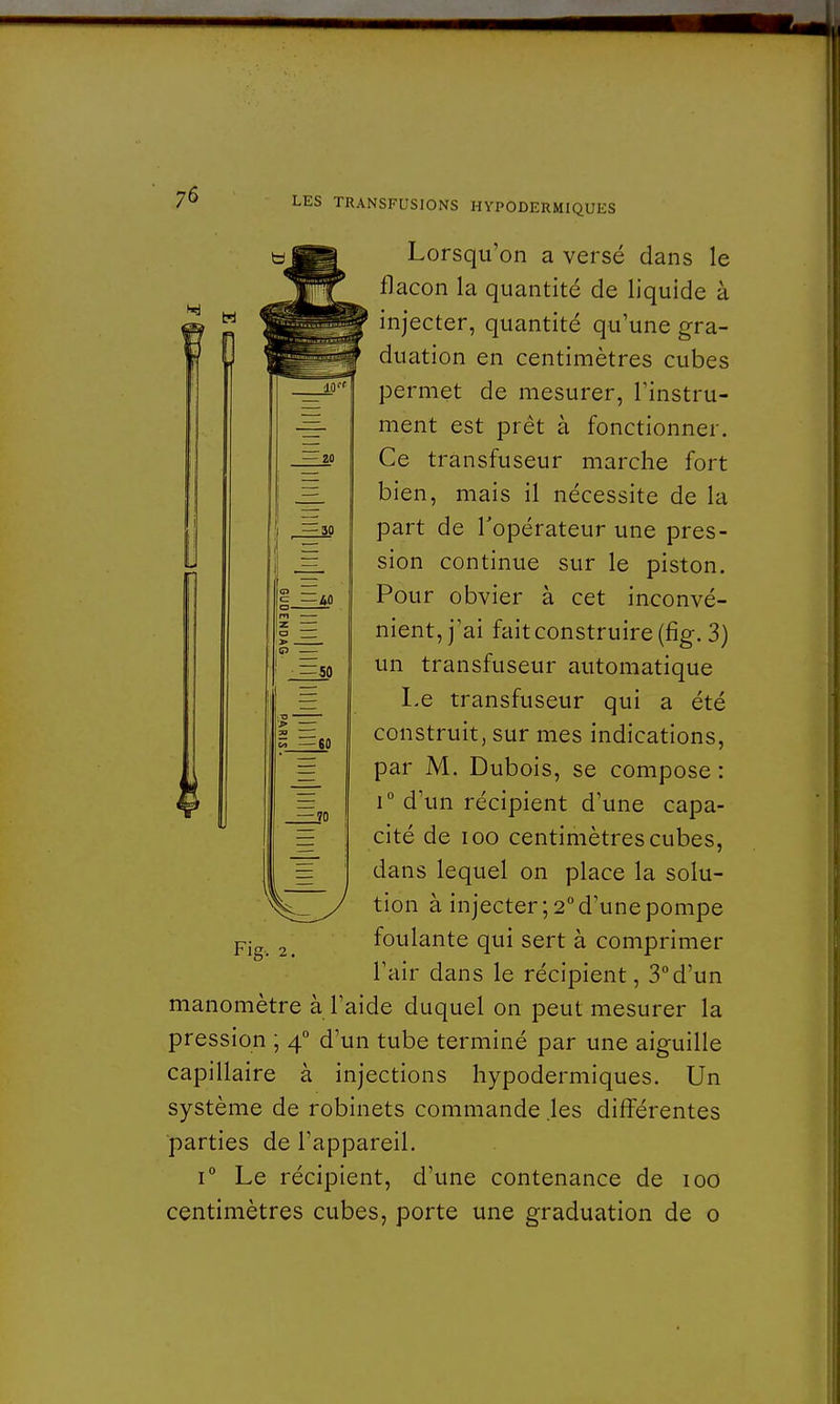 H 0 ç —40 =50 — 60 — 70 Lorsqu'on a versé dans le flacon la quantité de liquide à injecter, quantité qu'une gra- duation en centimètres cubes permet de mesurer, l'instru- ment est prêt à fonctionner. Ce transfuseur marche fort bien, mais il nécessite de la part de l'opérateur une pres- sion continue sur le piston. Pour obvier à cet inconvé- nient, j'ai fait construire (fig. 3) un transfuseur automatique Le transfuseur qui a été construit, sur mes indications, par M. Dubois, se compose : i° d'un récipient d'une capa- cité de ioo centimètres cubes, dans lequel on place la solu- tion à injecter; 2° d'une pompe Fig. 2. foulante qui sert à comprimer l'air dans le récipient, 3°d'un manomètre à l'aide duquel on peut mesurer la pression ; 40 d'un tube terminé par une aiguille capillaire à injections hypodermiques. Un système de robinets commande .les différentes parties de l'appareil. i° Le récipient, d'une contenance de 100 centimètres cubes, porte une graduation de o
