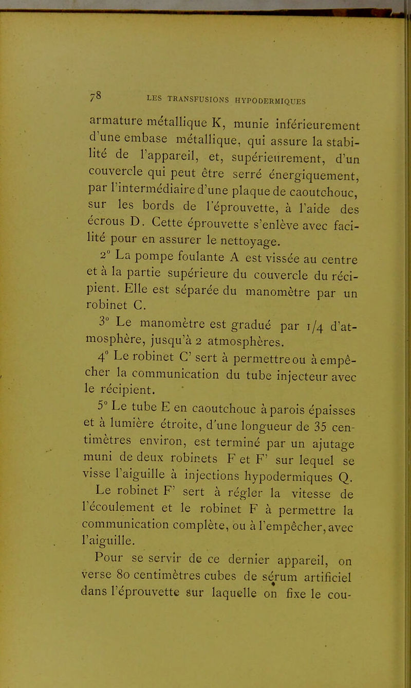 armature métallique K, munie inférieurement d'une embase métallique, qui assure la stabi- lité de l'appareil, et, supérieurement, d'un couvercle qui peut être serré énergiquement, par l'intermédiaire d'une plaque de caoutchouc, sur les bords de 1 eprouvette, à laide des écrous D. Cette éprouvette s'enlève avec faci- lité pour en assurer le nettoyage. 2° La pompe foulante A est vissée au centre et à la partie supérieure du couvercle du réci- pient. Elle est séparée du manomètre par un robinet C. 3° Le manomètre est gradué par i /4 d'at- mosphère, jusqu'à 2 atmosphères. 4° Le robinet C sert à permettre ou à empê- cher la communication du tube injecteur avec le récipient. 5° Le tube E en caoutchouc à parois épaisses et à lumière étroite, d une longueur de 35 cen- timètres environ, est terminé par un ajutage muni de deux robinets F et F' sur lequel se visse l'aiguille à injections hypodermiques Q. Le robinet F' sert à régler la vitesse de 1 écoulement et le robinet F à permettre la communication complète, ou àlempêcher,avec l'aiguille. Pour se servir de ce dernier appareil, on verse 8o centimètres cubes de sérum artificiel dans l'éprouvette sur laquelle on fixe le cou-