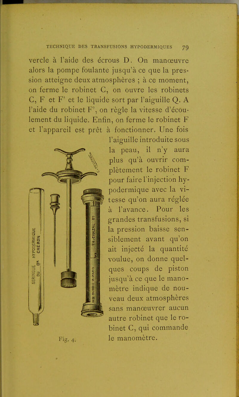 vercle à l'aide des écrous D. On manœuvre alors la pompe foulante jusqu'à ce que la pres- sion atteigne deux atmosphères ; à ce moment, on ferme le robinet C, on ouvre les robinets C, F et F' et le liquide sort par l'aiguille Q. A l'aide du robinet F', on règle la vitesse d'écou- lement du liquide. Enfin, on ferme le robinet F et l'appareil est prêt à fonctionner. Une fois l'aiguille introduite sous la peau, il n'y aura plus qu'à ouvrir com- plètement le robinet F pour faire l'injection hy- podermique avec la vi- tesse qu'on aura réglée à l'avance. Pour les grandes transfusions, si la pression baisse sen- siblement avant qu'on ait injecté la quantité voulue, on donne quel- ques coups de piston jusqu'à ce que le mano- mètre indique de nou- veau deux atmosphères sans manœuvrer aucun autre robinet que le ro- binet C, qui commande Fig. 4. le manomètre.