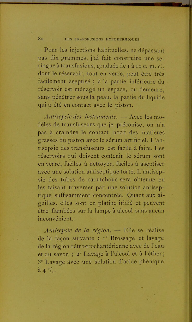 Pour les injections habituelles, ne dépassant pas dix grammes, j'ai fait construire une se- ringue à transfusions, graduée de i à 10 c. m. c, dont le réservoir, tout en verre, peut être très facilement aseptisé ; à la partie inférieure du réservoir est ménagé un espace, où demeure, sans pénétrer sous la peau, la partie du liquide qui a été en contact avec le piston. Antisepsie des instruments. —Avec les mo- dèles de transfuseurs que je préconise, on n'a pas à craindre le contact nocif des matières grasses du piston avec le sérum artificiel. L'an- tisepsie des transfuseurs est facile à faire. Les réservoirs qui doivent contenir le sérum sont en verre, faciles à nettoyer, faciles à aseptiser avec une solution antiseptique forte. L'antisep- sie des tubes de caoutchouc sera obtenue en les faisant traverser par une solution antisep- tique suffisamment concentrée. Quant aux ai- guilles, elles sont en platine iridié et peuvent être flambées sur la lampe à alcool sans aucun inconvénient. Antisepsie de la région. — Elle se réalise de la façon suivante : i° Brossage et lavage de la région rétro-trochantérienne avec de l'eau et du savon ; 2° Lavage a l'alcool et à l'éther; 3° Lavage avec une solution d'acide phénique à 4%.