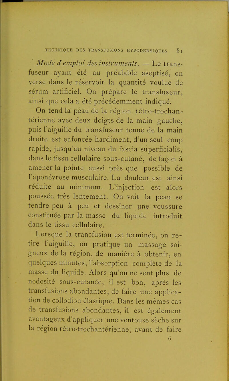 Mode d'emploi des instruments. — Le trans- fuseur ayant été au préalable aseptisé, on verse dans le réservoir la quantité voulue de sérum artificiel. On prépare le transfuseur, ainsi que cela a été précédemment indiqué. On tend la peau de la région rétro-trochan- térienne avec deux doigts de la main gauche, puis l'aiguille du transfuseur tenue de la main droite est enfoncée hardiment, d'un seul coup rapide, jusqu'au niveau du fascia superficialis, dans le tissu cellulaire sous-cutané, de façon à amener la pointe aussi près que possible de l'aponévrose musculaire. La douleur est ainsi réduite au minimum. L'injection est alors poussée très lentement. On voit la peau se tendre peu à peu et dessiner une voussure constituée par la masse du liquide introduit dans le tissu cellulaire. Lorsque la transfusion est terminée, on re- tire l'aiguille, on pratique un massage soi- gneux de la région, de manière à obtenir, en quelques minutes, l'absorption complète de la masse du liquide. Alors qu'on ne sent plus de nodosité sous-cutanée, il est bon, après les transfusions abondantes, de faire une applica- tion de collodion élastique. Dans les mêmes cas de transfusions abondantes, il est également avantageux d'appliquer une ventouse sèche sur la région rétro-trochantérienne, avant de faire 6