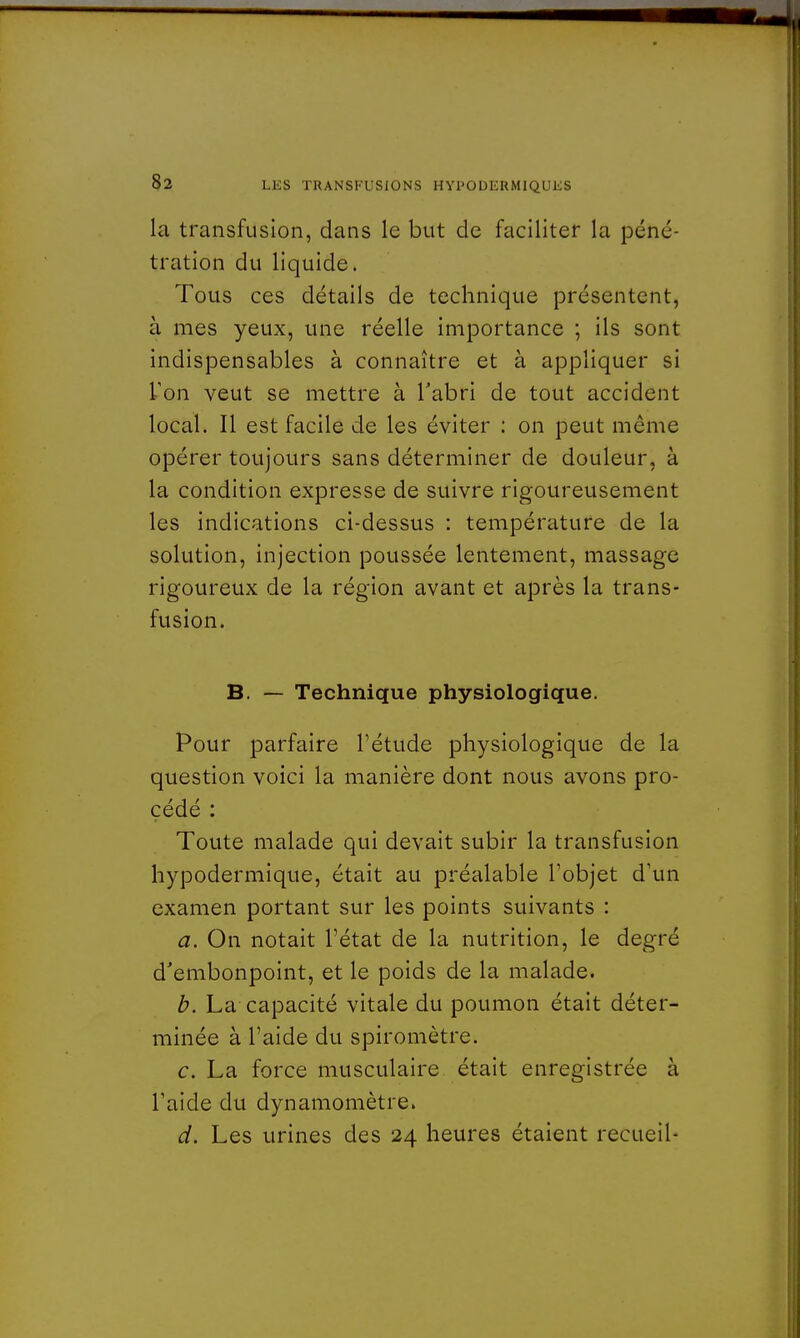 la transfusion, dans le but de faciliter la péné- tration du liquide. Tous ces détails de technique présentent, à mes yeux, une réelle importance ; ils sont indispensables à connaître et à appliquer si l'on veut se mettre à l'abri de tout accident local. Il est facile de les éviter : on peut même opérer toujours sans déterminer de douleur, à la condition expresse de suivre rigoureusement les indications ci-dessus : température de la solution, injection poussée lentement, massage rigoureux de la région avant et après la trans- fusion. B. — Technique physiologique. Pour parfaire l'étude physiologique de la question voici la manière dont nous avons pro- cédé : Toute malade qui devait subir la transfusion hypodermique, était au préalable l'objet d'un examen portant sur les points suivants : a. On notait l'état de la nutrition, le degré d'embonpoint, et le poids de la malade. b. La capacité vitale du poumon était déter- minée à l'aide du spiromètre. c. La force musculaire était enregistrée à l'aide du dynamomètre. d. Les urines des 24 heures étaient recueil-