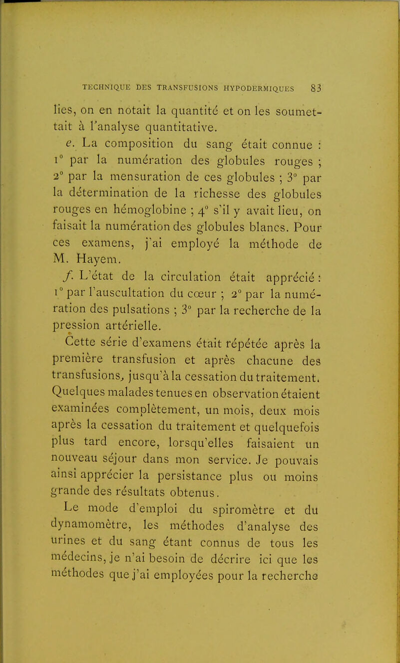 lies, on en notait la quantité et on les soumet- tait à l'analyse quantitative. e. La composition du sang était connue : i° par la numération des globules rouges ; 2° par la mensuration de ces globules ; 3° par la détermination de la richesse des globules rouges en hémoglobine ; 40 s'il y avait lieu, on faisait la numération des globules blancs. Pour ces examens, j'ai employé la méthode de M. Hayem. /. L'état de la circulation était apprécié : i° par l'auscultation du cœur ; 20 par la numé- ration des pulsations ; 3° par la recherche de la pression artérielle. Cette série d'examens était répétée après la première transfusion et après chacune des transfusions, jusqu'à la cessation du traitement, Quelques malades tenues en observation étaient examinées complètement, un mois, deux mois après la cessation du traitement et quelquefois plus tard encore, lorsqu'elles faisaient un nouveau séjour dans mon service. Je pouvais ainsi apprécier la persistance plus ou moins grande des résultats obtenus. Le mode d'emploi du spiromètre et du dynamomètre, les méthodes d'analyse des urines et du sang étant connus de tous les médecins, je n'ai besoin de décrire ici que les méthodes que j'ai employées pour la recherche