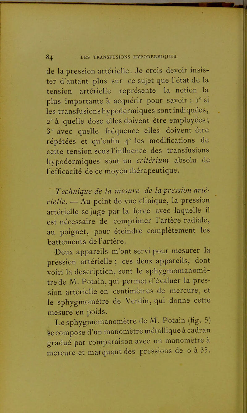 de la pression artérielle. Je crois devoir insis- ter d'autant plus sur ce sujet que l'état de la tension artérielle représente la notion la plus importante a acquérir pour savoir : i° si les transfusions hypodermiques sont indiquées, 2° à quelle dose elles doivent être employées ; 3° avec quelle fréquence elles doivent être répétées et qu'enfin 40 les modifications de cette tension sous l'influence des transfusions hypodermiques sont un critérium absolu de l'efficacité de ce moyen thérapeutique. Technique de la mesure de la pression arté- rielle. — Au point de vue clinique, la pression artérielle se juge par la force avec laquelle il est nécessaire de comprimer l'artère radiale, au poignet, pour éteindre complètement les battements de l'artère. Deux appareils m'ont servi pour mesurer la pression artérielle ; ces deux appareils, dont voici la description, sont le sphygmomanomè- trede M. Potain,qui permet d'évaluer la pres- sion artérielle en centimètres de mercure, et le sphygmomètre de Verdin, qui donne cette mesure en poids. Lesphygmomanomètre de M. Potain (fig. 5) se compose d'un manomètre métallique à cadran gradué par comparaison avec un manomètre à mercure et marquant des pressions de 0 à 35.