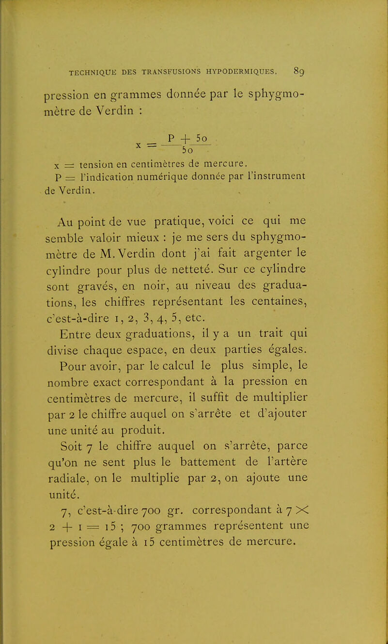 pression en grammes donnée par le sphygmo- mètre de Verclin : P + 5o x = —<To— x = tension en centimètres de mercure. P = l'indication numérique donnée par l'instrument de Verdin. Au point de vue pratique, voici ce qui me semble valoir mieux : je me sers du sphygmo- mètre de M. Verdin dont j'ai fait argenterie cylindre pour plus de netteté. Sur ce cylindre sont gravés, en noir, au niveau des gradua- tions, les chiffres représentant les centaines, c'est-à-dire 1,2, 3, 4, 5, etc. Entre deux graduations, il y a un trait qui divise chaque espace, en deux parties égales. Pour avoir, par le calcul le plus simple, le nombre exact correspondant à la pression en centimètres de mercure, il suffit de multiplier par 2 le chiffre auquel on s'arrête et d'ajouter une unité au produit. Soit 7 le chiffre auquel on s'arrête, parce qu'on ne sent plus le battement de l'artère radiale, on le multiplie par 2, on ajoute une unité. 7, c'est-à-dire 700 gr. correspondant à 7 X 2 -f- 1 = i5 ; 700 grammes représentent une pression égale à i5 centimètres de mercure.