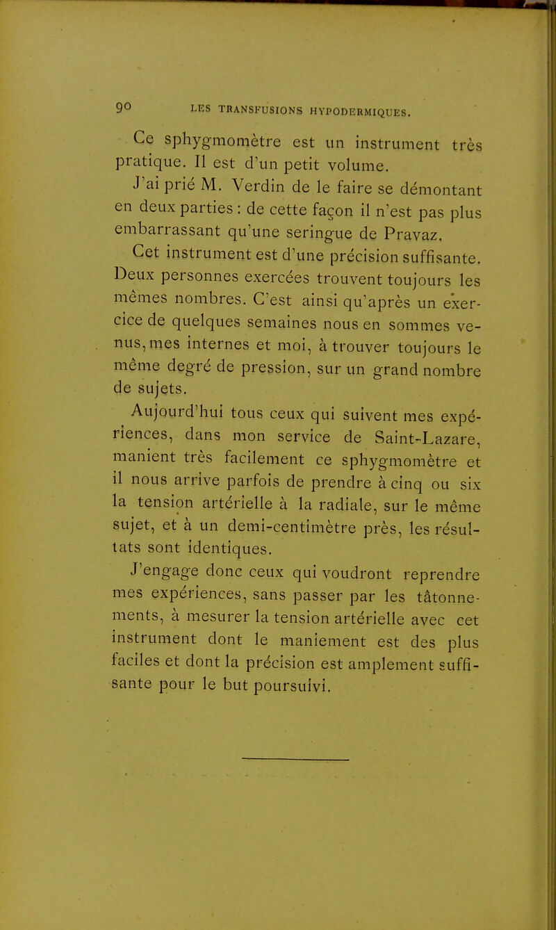Ce sphygmomètre est un instrument très pratique. Il est d'un petit volume. J'ai prié M. Verdin de le faire se démontant en deux parties : de cette façon il n'est pas plus embarrassant qu'une seringue de Pravaz. Cet instrument est dîme précision suffisante. Deux personnes exercées trouvent toujours les mêmes nombres. C'est ainsi qu'après un exer- cice de quelques semaines nous en sommes ve- nus, mes internes et moi, à trouver toujours le même degré de pression, sur un grand nombre de sujets. Aujourd'hui tous ceux qui suivent mes expé- riences, dans mon service de Saint-Lazare, manient très facilement ce sphygmomètre et il nous arrive parfois de prendre à cinq ou six la tension artérielle à la radiale, sur le même sujet, et à un demi-centimètre près, les résul- tats sont identiques. J'engage donc ceux qui voudront reprendre mes expériences, sans passer par les tâtonne- ments, à mesurer la tension artérielle avec cet instrument dont le maniement est des plus faciles et dont la précision est amplement suffi- sante pour le but poursuivi.