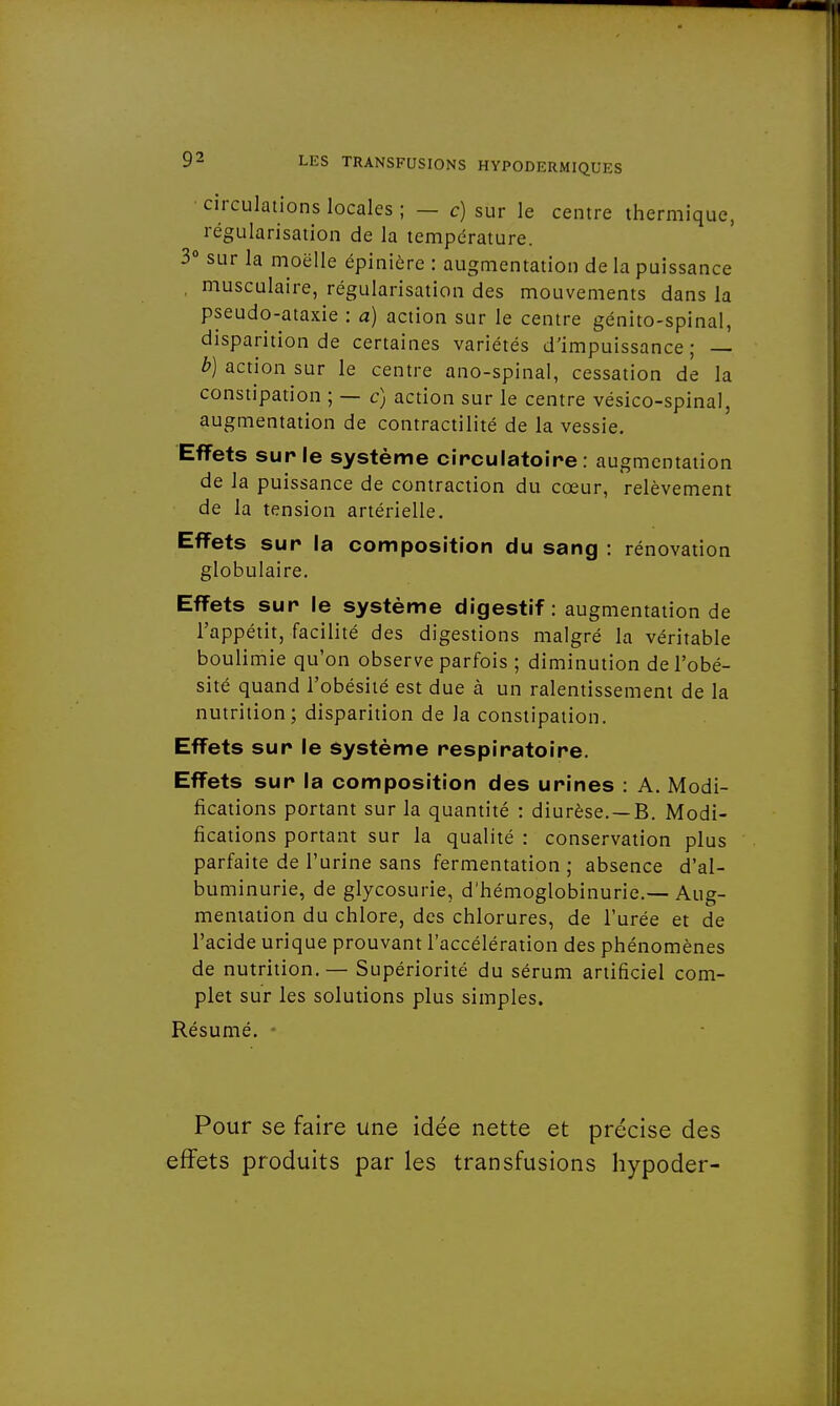 circulations locales ; — c) sur le centre thermique, régularisation de la température. 3° sur la moelle épiniôre : augmentation de la puissance , musculaire, régularisation des mouvements dans la pseudo-ataxie : a) action sur le centre génito-spinal, disparition de certaines variétés d'impuissance; — b) action sur le centre ano-spinal, cessation de la constipation ; — c) action sur le centre vésico-spinal, augmentation de contractilité de la vessie. Effets sur le système circulatoire, augmentation de la puissance de contraction du cœur, relèvement de la tension artérielle. Effets sur la composition du sang : rénovation globulaire. Effets sur le système digestif: augmentation de l'appétit, facilité des digestions malgré la véritable boulimie qu'on observe parfois ; diminution de l'obé- sité quand l'obésité est due à un ralentissement de la nutrition; disparition de la constipation. Effets sur le système respiratoire. Effets sur la composition des urines : A. Modi- fications portant sur la quantité : diurèse. —B. Modi- fications portant sur la qualité : conservation plus parfaite de l'urine sans fermentation ; absence d'al- buminurie, de glycosurie, d'hémoglobinurie.— Aug- mentation du chlore, des chlorures, de l'urée et de l'acide urique prouvant l'accélération des phénomènes de nutrition. — Supériorité du sérum artificiel com- plet sur les solutions plus simples. Résumé. Pour se faire une idée nette et précise des effets produits par les transfusions hypoder-