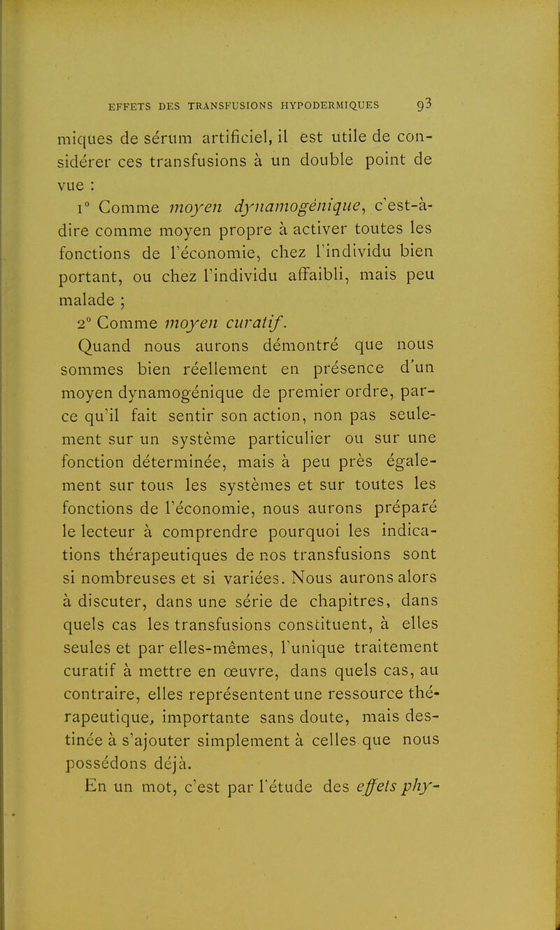 iniques de sérum artificiel, il est utile de con- sidérer ces transfusions à un double point de vue : i° Comme moyen dynamogéniqiie, c'est-à- dire comme moyen propre à activer toutes les fonctions de l'économie, chez l'individu bien portant, ou chez l'individu affaibli, mais peu malade ; 2° Comme moyen curatif. Quand nous aurons démontré que nous sommes bien réellement en présence d'un moyen dynamogénique de premier ordre, par- ce qu'il fait sentir son action, non pas seule- ment sur un système particulier ou sur une fonction déterminée, mais à peu près égale- ment sur tous les systèmes et sur toutes les fonctions de l'économie, nous aurons préparé le lecteur à comprendre pourquoi les indica- tions thérapeutiques de nos transfusions sont si nombreuses et si variées. Nous aurons alors à discuter, dans une série de chapitres, dans quels cas les transfusions constituent, à elles seules et par elles-mêmes, l'unique traitement curatif à mettre en œuvre, dans quels cas, au contraire, elles représentent une ressource thé- rapeutique, importante sans doute, mais des- tinée à s'ajouter simplement à celles que nous possédons déjà. En un mot, c'est par l'étude des effets phy-