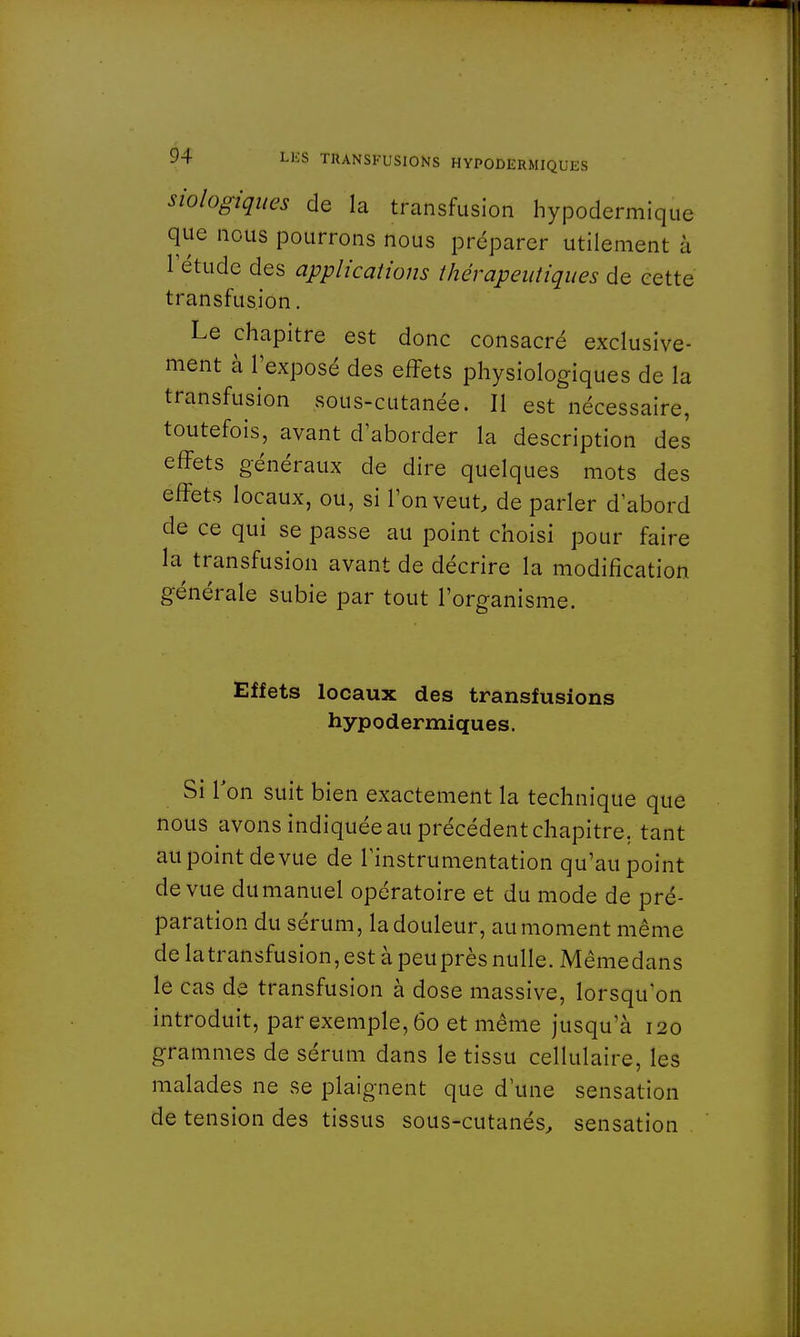 siologiques de la transfusion hypodermique que nous pourrons nous préparer utilement à letude des applications thérapeutiques de cette transfusion. Le chapitre est donc consacré exclusive- ment à l'exposé des effets physiologiques de la transfusion sous-cutanée. Il est nécessaire, toutefois, avant d'aborder la description des effets généraux de dire quelques mots des effets locaux, ou, si l'on veut, de parler d'abord de ce qui se passe au point choisi pour faire la transfusion avant de décrire la modification générale subie par tout l'organisme. Effets locaux des transfusions hypodermiques. Si Ton suit bien exactement la technique que nous avons indiquée au précédent chapitre, tant au point de vue de l'instrumentation qu'au point de vue du manuel opératoire et du mode de pré- paration du sérum, la douleur, au moment même de la transfusion, est à peu près nulle. Même dans le cas de transfusion à dose massive, lorsqu'on introduit, par exemple, 60 et même jusqu'à 120 grammes de sérum dans le tissu cellulaire, les malades ne se plaignent que d'une sensation de tension des tissus sous-cutanés, sensation