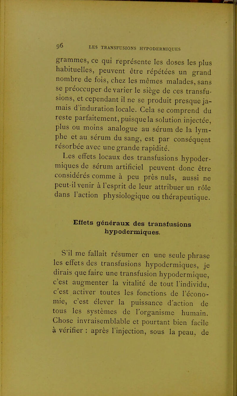 grammes, ce qui représente les doses les plus habituelles, peuvent être répétées un grand nombre de fois, chez les mêmes malades, sans se préoccuper de varier le siège de ces transfu- sions, et cependant il ne se produit presque ja- mais d'induration locale. Cela se comprend du reste parfaitement, puisque la solution injectée, plus ou moins analogue au sérum de la lym- phe et au sérum du sang, est par conséquent résorbée avec une grande rapidité. Les effets locaux des transfusions hypoder- miques de sérum artificiel peuvent donc être considérés comme à peu près nuls, aussi ne peut-il venir à l'esprit de leur attribuer un rôle dans l'action physiologique ou thérapeutique. Effets généraux des transfusions hypodermiques. S'il me fallait résumer en une seule phrase les effets des transfusions hypodermiques, je dirais que faire une transfusion hypodermique, c'est augmenter la vitalité de tout l'individu, c'est activer toutes les fonctions de l'écono- mie, c'est élever la puissance d'action de tous les systèmes de l'organisme humain. Chose invraisemblable et pourtant bien facile à vérifier : après l'injection, sous la peau, de