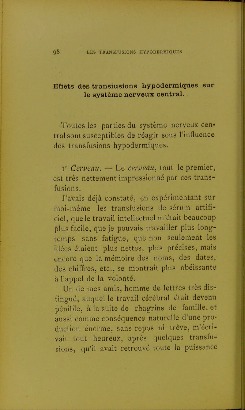 Effets des transfusions hypodermiques sur le système nerveux central. Toutes les parties du système nerveux cen- tral sont susceptibles de réagir sous l'influence des transfusions hypodermiques. i° Cerveau. — Le cerveau, tout le premier, est très nettement impressionné par ces trans- fusions. J'avais déjà constaté, en expérimentant sur moi-même les transfusions de sérum artifi- ciel, que le travail intellectuel m'était beaucoup plus facile, que je pouvais travailler plus long- temps sans fatigue, que non seulement les idées étaient plus nettes, plus précises, mais encore que la mémoire des noms, des dates, des chiffres, etc., se montrait plus obéissante à l'appel de la volonté. Un de mes amis, homme de lettres très dis- tingué, auquel le travail cérébral était devenu pénible, à la suite de chagrins de famille, et aussi comme conséquence naturelle d'une pro- duction énorme, sans repos ni trêve, m'écri- vait tout heureux, après quelques transfu- sions, qu'il avait retrouvé toute la puissance