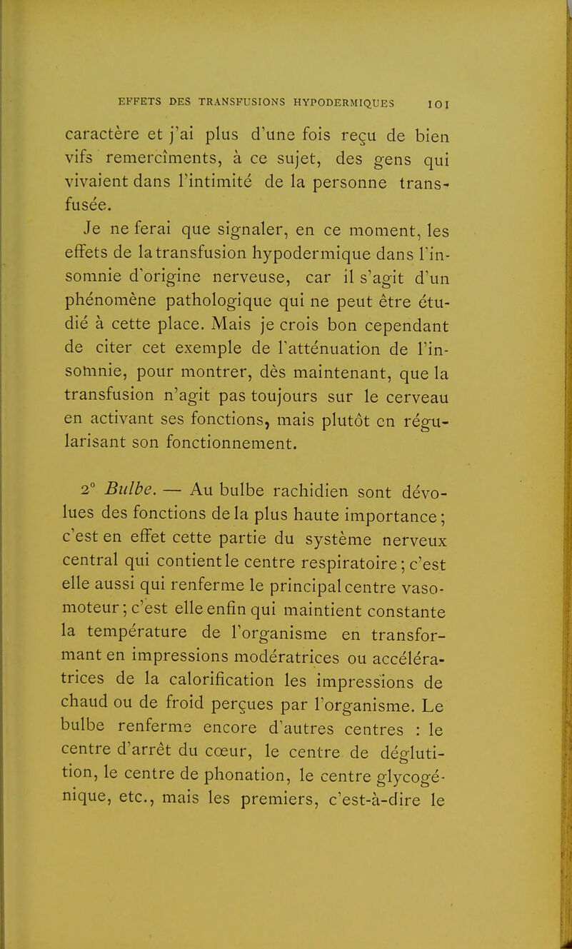 caractère et j'ai plus d'une fois reçu de bien vifs remercîments, à ce sujet, des gens qui vivaient dans l'intimité de la personne trans- fusée. Je ne ferai que signaler, en ce moment, les effets de la transfusion hypodermique dans l'in- somnie d'origine nerveuse, car il s'agit d'un phénomène pathologique qui ne peut être étu- dié à cette place. Mais je crois bon cependant de citer cet exemple de l'atténuation de l'in- somnie, pour montrer, dès maintenant, que la transfusion n'agit pas toujours sur le cerveau en activant ses fonctions, mais plutôt en régu- larisant son fonctionnement. 2° Bulbe. — Au bulbe rachidien sont dévo- lues des fonctions delà plus haute importance ; c'est en effet cette partie du système nerveux central qui contient le centre respiratoire; c'est elle aussi qui renferme le principal centre vaso- moteur; c'est elle enfin qui maintient constante la température de l'organisme en transfor- mant en impressions modératrices ou accéléra- trices de la calorification les impressions de chaud ou de froid perçues par l'organisme. Le bulbe renferme encore d'autres centres : le centre d'arrêt du cœur, le centre de dégluti- tion, le centre de phonation, le centre glycogé- nique, etc., mais les premiers, c'est-à-dire le
