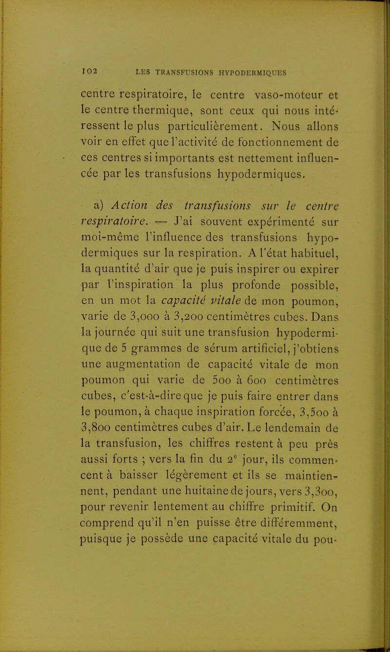 centre respiratoire, le centre vaso-moteur et le centre thermique, sont ceux qui nous inté- ressent le plus particulièrement. Nous allons voir en effet que l'activité de fonctionnement de ces centres si importants est nettement influen- cée par les transfusions hypodermiques. a) Action des transfusions sur le centre respiratoire. — J'ai souvent expérimenté sur moi-même l'influence des transfusions hypo- dermiques sur la respiration. ATétat habituel, la quantité d'air que je puis inspirer ou expirer par l'inspiration la plus profonde possible, en un mot la capacité vitale de mon poumon, varie de 3,ooo à 3,200 centimètres cubes. Dans la journée qui suit une transfusion hypodermi- que de 5 grammes de sérum artificiel, j'obtiens une augmentation de capacité vitale de mon poumon qui varie de 5oo à 600 centimètres cubes, c'est-à-dire que je puis faire entrer dans le poumon, à chaque inspiration forcée, 3,5oo à 3,8oo centimètres cubes d'air. Le lendemain de la transfusion, les chiffres restent à peu près aussi forts ; vers la fin du 2e jour, ils commen- cent à baisser légèrement et ils se maintien- nent, pendant une huitaine de jours, vers 3,3oo, pour revenir lentement au chiffre primitif. On comprend qu'il n'en puisse être différemment, puisque je possède une capacité vitale du pou-