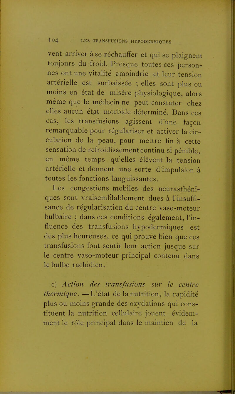 vent arriver à se réchauffer et qui se plaignent toujours du froid. Presque toutes ces person- nes ont une vitalité amoindrie et leur tension artérielle est surbaissée ; elles sont plus ou moins en état de misère physiologique, alors même que le médecin ne peut constater chez elles aucun état morbide déterminé. Dans ces cas, les transfusions agissent d'Une façon remarquable pour régulariser et activer la cir- culation de la peau, pour mettre fin à cette sensation de refroidissement continu si pénible, en même temps qu'elles élèvent la tension artérielle et donnent une sorte d'impulsion à toutes les fonctions languissantes. Les congestions mobiles des neurasthéni- ques sont vraisemblablement dues à l'insuffi- sance de régularisation du centre vaso-moteur bulbaire ; dans ces conditions également, l'in- fluence des transfusions hypodermiques est des plus heureuses, ce qui prouve bien que ces transfusions font sentir leur action jusque sur le centre vaso-moteur principal contenu dans le bulbe rachidien. c) Action des transfusions sur le centre thermique. —L'état de la nutrition, la rapidité plus ou moins grande des oxydations qui cons- tituent la nutrition cellulaire jouent évidem- ment le rôle principal dans le maintien de la