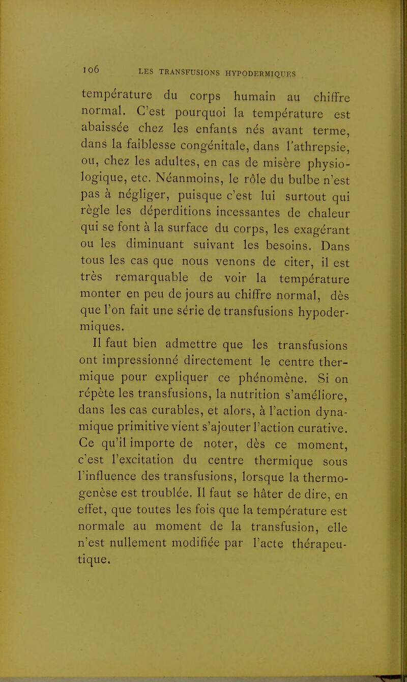 température du corps humain au chiffre normal. C'est pourquoi la température est abaissée chez les enfants nés avant terme, dans la faiblesse congénitale, dans l'athrepsie, ou, chez les adultes, en cas de misère physio- logique, etc. Néanmoins, le rôle du bulbe n'est pas à négliger, puisque c'est lui surtout qui règle les déperditions incessantes de chaleur qui se font à la surface du corps, les exagérant ou les diminuant suivant les besoins. Dans tous les cas que nous venons de citer, il est très remarquable de voir la température monter en peu de jours au chiffre normal, dès que l'on fait une série de transfusions hypoder- miques. Il faut bien admettre que les transfusions ont impressionné directement le centre ther- mique pour expliquer ce phénomène. Si on répète les transfusions, la nutrition s'améliore, dans les cas curables, et alors, à l'action dyna- mique primitive vient s'ajouter l'action curative. Ce qu'il importe de noter, dès ce moment, c'est l'excitation du centre thermique sous l'influence des transfusions, lorsque la thermo- genèse est troublée. Il faut se hâter de dire, en effet, que toutes les fois que la température est normale au moment de la transfusion, elle n'est nullement modifiée par l'acte thérapeu- tique.