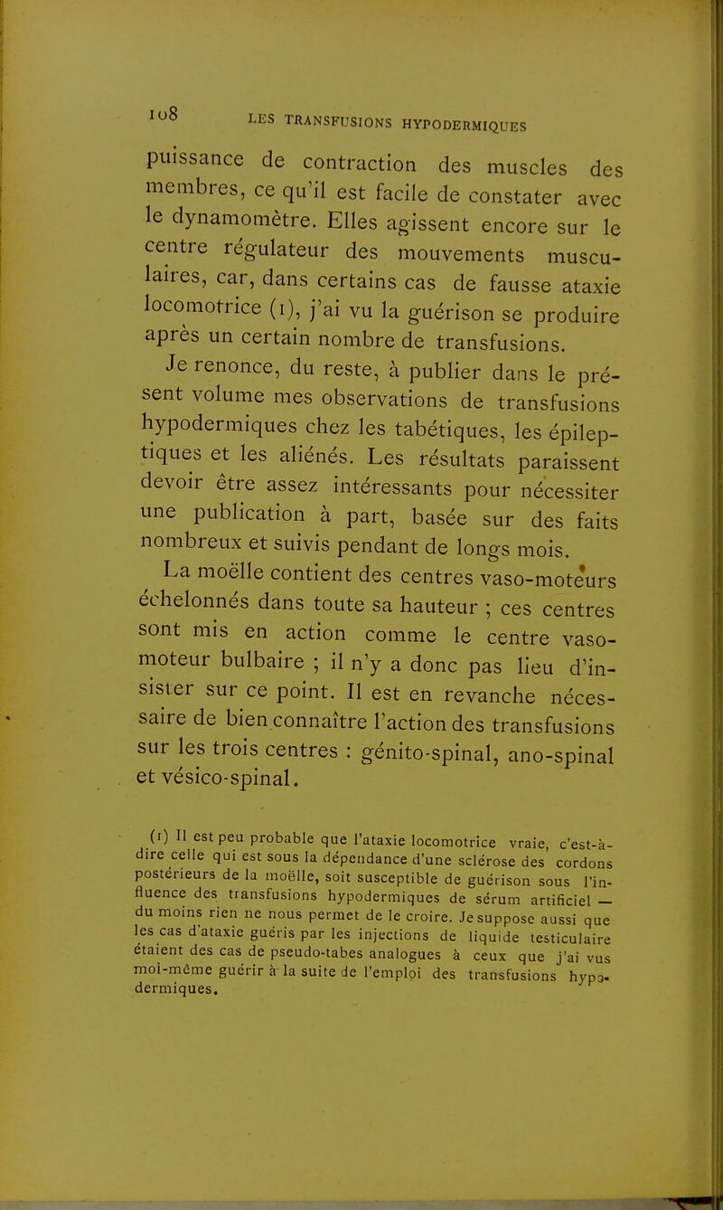puissance de contraction des muscles des membres, ce qu'il est facile de constater avec le dynamomètre. Elles agissent encore sur le centre régulateur des mouvements muscu- laires, car, dans certains cas de fausse ataxie locomotrice (i), j'ai vu la guérison se produire après un certain nombre de transfusions. Je renonce, du reste, à publier dans le pré- sent volume mes observations de transfusions hypodermiques chez les tabétiques, les épilep- tiques et les aliénés. Les résultats paraissent devoir être assez intéressants pour nécessiter une publication à part, basée sur des faits nombreux et suivis pendant de longs mois. La moëlle contient des centres vaso-mote'urs échelonnés dans toute sa hauteur ; ces centres sont mis en action comme le centre vaso- moteur bulbaire ; il n'y a donc pas lieu d'in- sister sur ce point. Il est en revanche néces- saire de bien connaître l'action des transfusions sur les trois centres : génito-spinal, ano-spinal et vésico-spinal. (i) Il est peu probable que l'ataxie locomotrice vraie c'est-à- dire celle qui est sous la dépendance d'une sclérose des cordons postérieurs de la moëlle, soit susceptible de guérison sous l'in- fluence des transfusions hypodermiques de sérum artificiel — du moins rien ne nous permet de le croire. Je suppose aussi que les cas d'ataxie guéris par les injections de liquide testiculaire étaient des cas de pseudo-tabes analogues à ceux que j'ai vus moi-même guérir à la suite de l'emploi des transfusions hypo- dermiques.