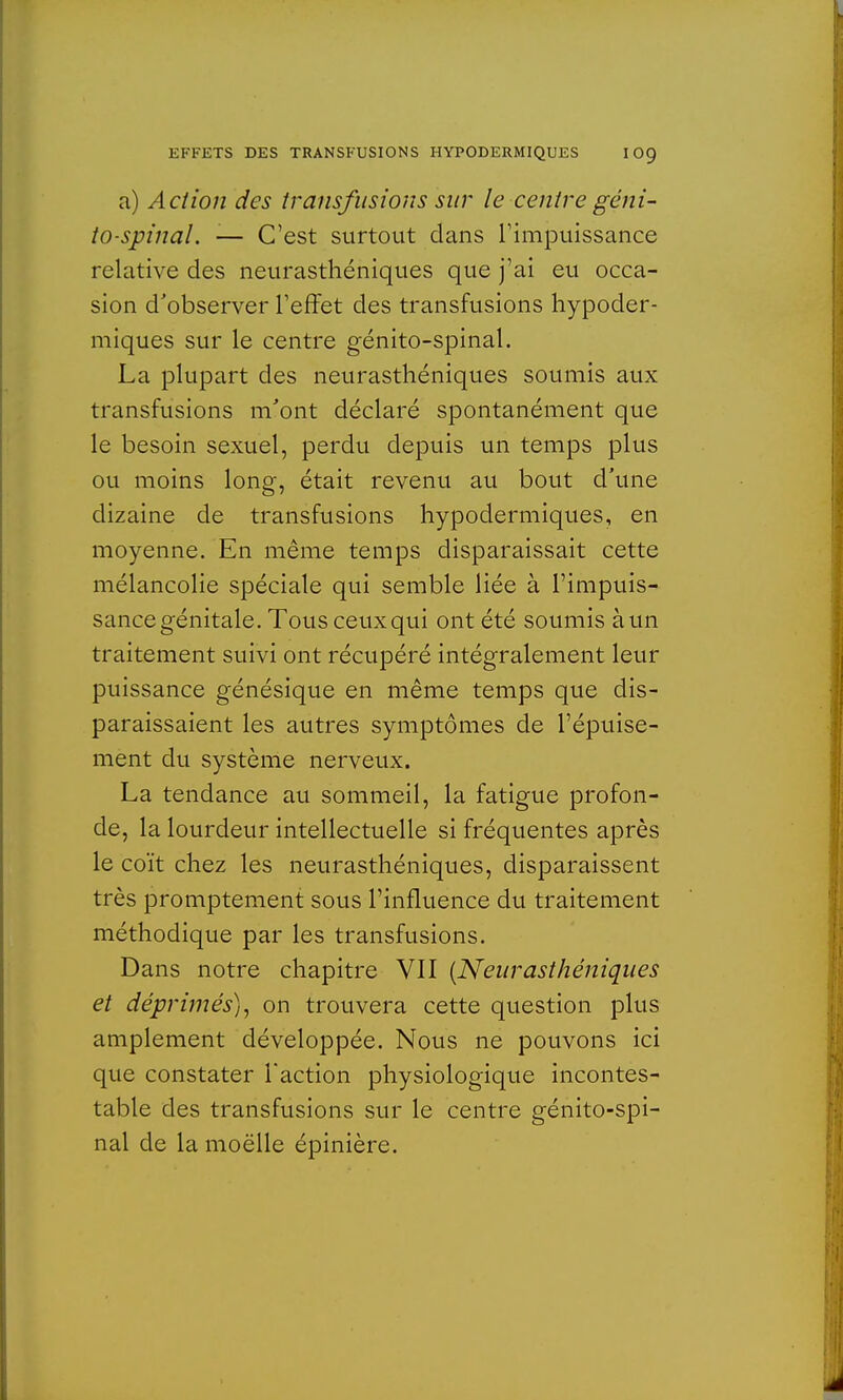 a) Action des transfusions sur le centre géni- to-spinal. -— C'est surtout dans l'impuissance relative des neurasthéniques que j'ai eu occa- sion d'observer l'effet des transfusions hypoder- miques sur le centre génito-spinal. La plupart des neurasthéniques soumis aux transfusions m'ont déclaré spontanément que le besoin sexuel, perdu depuis un temps plus ou moins long, était revenu au bout d'une dizaine de transfusions hypodermiques, en moyenne. En même temps disparaissait cette mélancolie spéciale qui semble liée à l'impuis- sance génitale. Tous ceux qui ont été soumis à un traitement suivi ont récupéré intégralement leur puissance génésique en même temps que dis- paraissaient les autres symptômes de l'épuise- ment du système nerveux. La tendance au sommeil, la fatigue profon- de, la lourdeur intellectuelle si fréquentes après le coït chez les neurasthéniques, disparaissent très promptement sous l'influence du traitement méthodique par les transfusions. Dans notre chapitre VII {Neurasthéniques et déprimés), on trouvera cette question plus amplement développée. Nous ne pouvons ici que constater l'action physiologique incontes- table des transfusions sur le centre génito-spi- nal de la moëlle épinière.