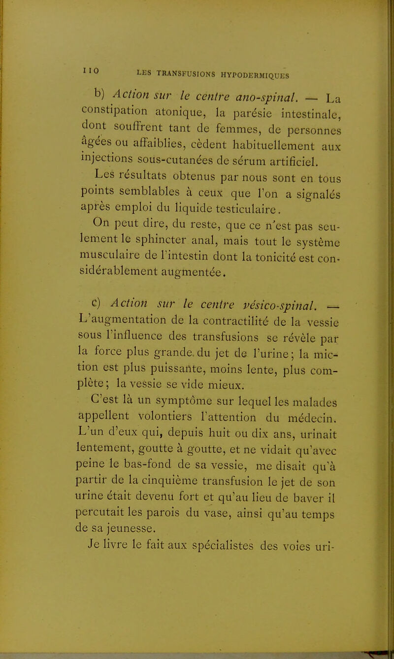 b) Action sur le centre ano-spinal. — La constipation atonique, la parésie intestinale, dont souffrent tant de femmes, de personnes âgées ou affaiblies, cèdent habituellement aux injections sous-cutanées de sérum artificiel. Les résultats obtenus par nous sont en tous points semblables à ceux que Ton a signalés après emploi du liquide testiculaire. On peut dire, du reste, que ce n'est pas seu- lement le sphincter anal, mais tout le système musculaire de l'intestin dont la tonicité est con- sidérablement augmentée. C) Action sur le centre vésico-spinal. — L'augmentation de la contractilité de la vessie sous l'influence des transfusions se révèle par la force plus grande, du jet de l'urine ; la mic- tion est plus puissante, moins lente, plus com- plète ; la vessie se vide mieux. C'est là un symptôme sur lequel les malades appellent volontiers l'attention du médecin. L'un d'eux qui, depuis huit ou dix ans, urinait lentement, goutte à goutte, et ne vidait qu'avec peine le bas-fond de sa vessie, me disait qu'à partir de la cinquième transfusion le jet de son urine était devenu fort et qu'au lieu de baver il percutait les parois du vase, ainsi qu'au temps de sa jeunesse. Je livre le fait aux spécialistes des voies uri-