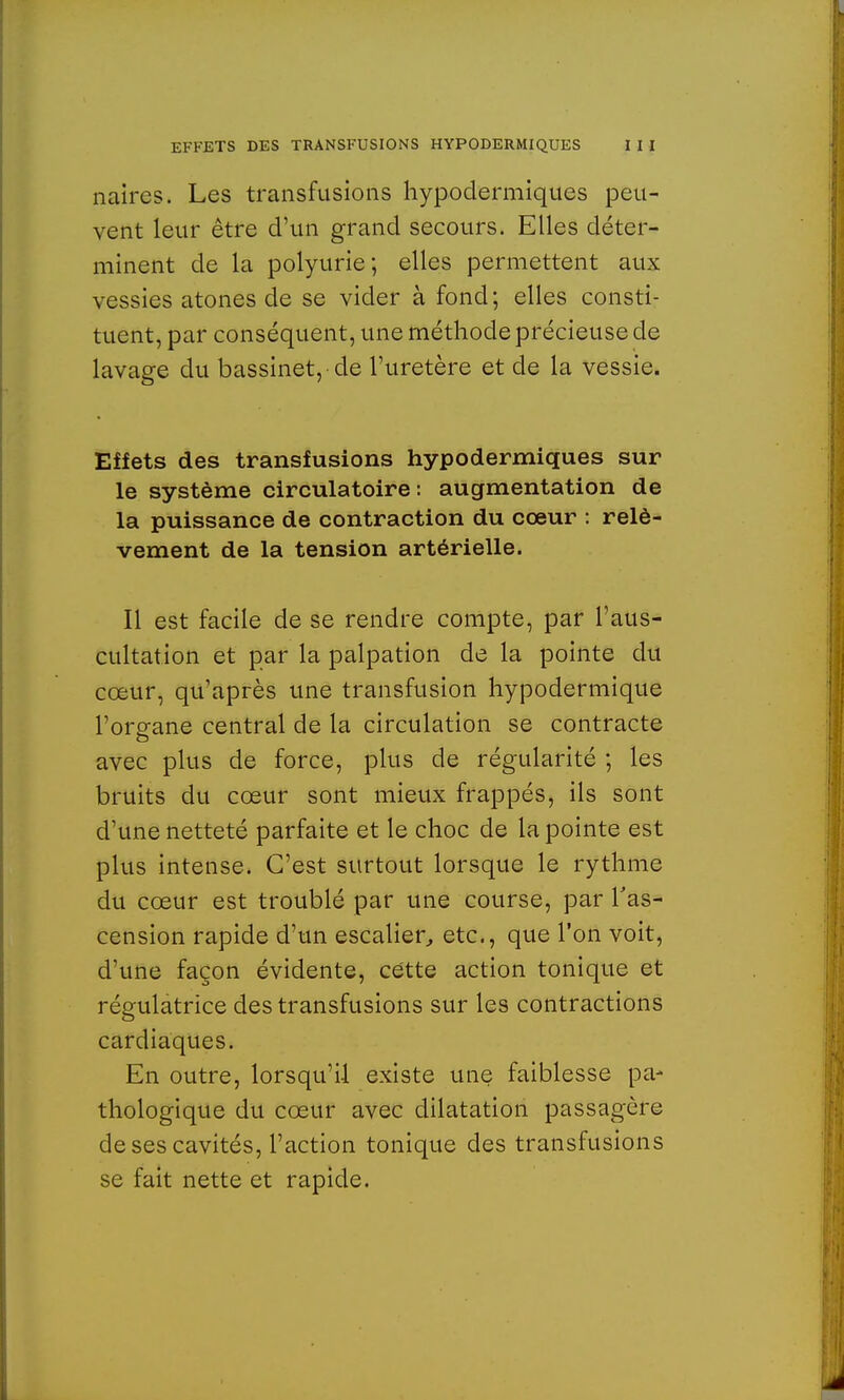 naircs. Les transfusions hypodermiques peu- vent leur être d'un grand secours. Elles déter- minent de la polyurie; elles permettent aux vessies atones de se vider à fond; elles consti- tuent, par conséquent, une méthode précieuse de lavage du bassinet, de l'uretère et de la vessie. Effets des transfusions hypodermiques sur le système circulatoire : augmentation de la puissance de contraction du cœur : relè- vement de la tension artérielle. Il est facile de se rendre compte, par l'aus- cultation et par la palpation de la pointe du cœur, qu'après une transfusion hypodermique l'organe central de la circulation se contracte avec plus de force, plus de régularité ; les bruits du cœur sont mieux frappés, ils sont d'une netteté parfaite et le choc de la pointe est plus intense. C'est surtout lorsque le rythme du cœur est troublé par une course, par l'as- cension rapide d'un escalier, etc., que l'on voit, d'une façon évidente, cette action tonique et régulatrice des transfusions sur les contractions cardiaques. En outre, lorsqu'il existe une faiblesse pa- thologique du cœur avec dilatation passagère de ses cavités, l'action tonique des transfusions se fait nette et rapide.