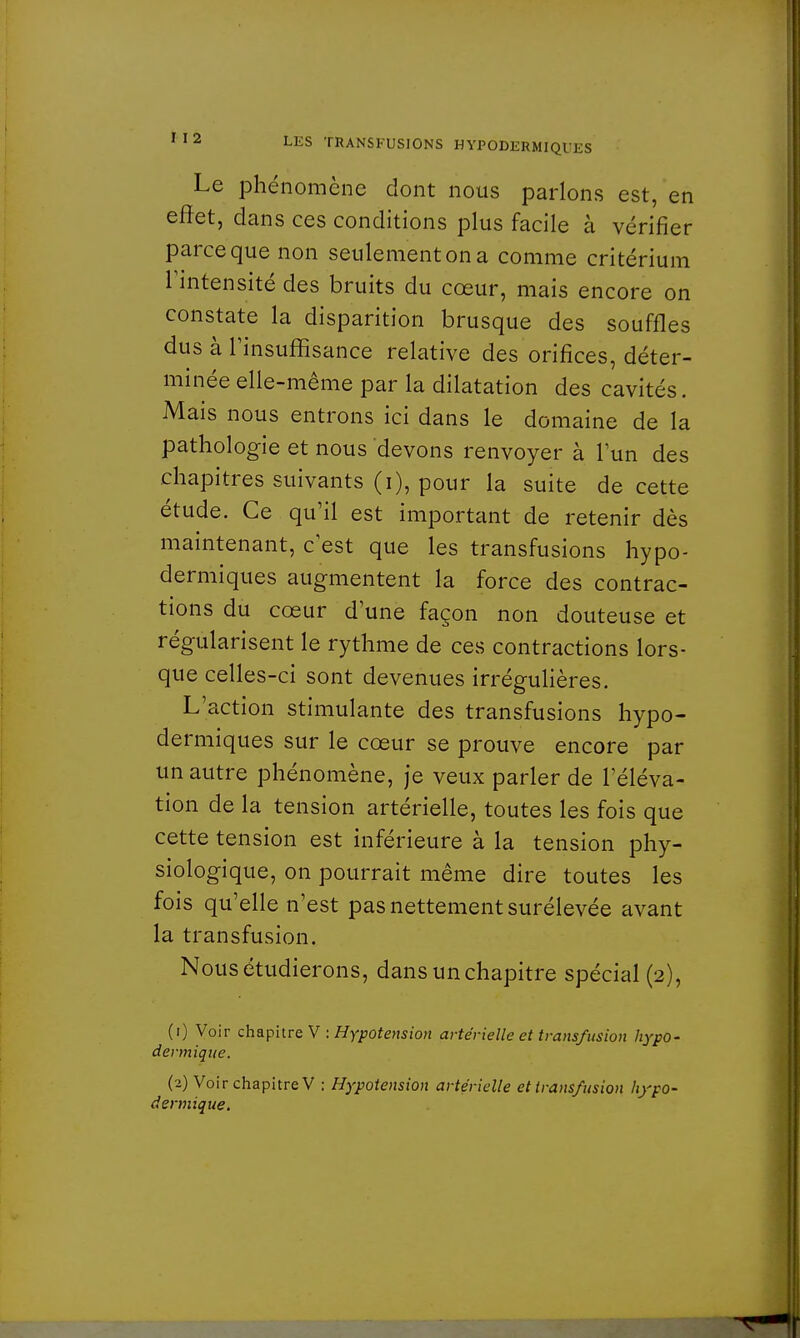 Le phénomène dont nous parlons est, en effet, dans ces conditions plus facile à vérifier parce que non seulement on a comme critérium l'intensité des bruits du cœur, mais encore on constate la disparition brusque des souffles dus à l'insuffisance relative des orifices, déter- minée elle-même par la dilatation des cavités. Mais nous entrons ici dans le domaine de la pathologie et nous devons renvoyer à l'un des chapitres suivants (i), pour la suite de cette étude. Ce qu'il est important de retenir dès maintenant, c'est que les transfusions hypo- dermiques augmentent la force des contrac- tions du cœur d'une façon non douteuse et régularisent le rythme de ces contractions lors- que celles-ci sont devenues irrégulières. L'action stimulante des transfusions hypo- dermiques sur le cœur se prouve encore par un autre phénomène, je veux parler de l'éléva- tion de la tension artérielle, toutes les fois que cette tension est inférieure à la tension phy- siologique, on pourrait même dire toutes les fois qu'elle n'est pas nettement surélevée avant la transfusion. Nous étudierons, dans un chapitre spécial (2), (.) Voir ch apitre V : Hypotension artérielle et transfusion hypo- dermique. (2) Voir chapitre V : Hypotension artérielle et transfusion hypo- dermique.