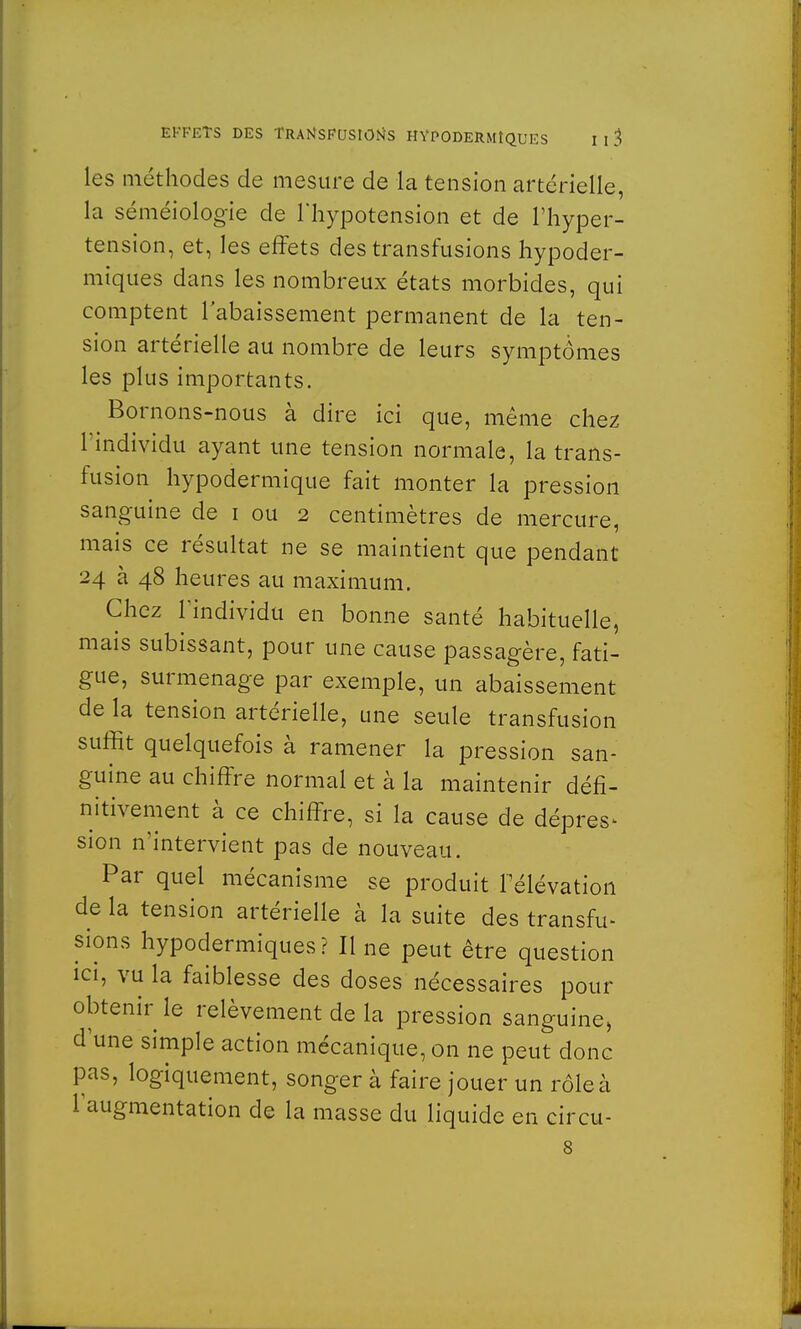 les méthodes de mesure de la tension artérielle, la séméiologie de l'hypotension et de l'hyper- tension, et, les effets des transfusions hypoder- miques dans les nombreux états morbides, qui comptent rabaissement permanent de la ten- sion artérielle au nombre de leurs symptômes les plus importants. Bornons-nous à dire ici que, même chez l'individu ayant une tension normale, la trans- fusion hypodermique fait monter la pression sanguine de i ou 2 centimètres de mercure, mais ce résultat ne se maintient que pendant 24 à 48 heures au maximum. Chez l'individu en bonne santé habituelle, mais subissant, pour une cause passagère, fati- gue, surmenage par exemple, un abaissement de la tension artérielle, une seule transfusion suffit quelquefois à ramener la pression san- guine au chiffre normal et à la maintenir défi- nitivement à ce chiffre, si la cause de dépres- sion n'intervient pas de nouveau. Par quel mécanisme se produit l'élévation de la tension artérielle à la suite des transfu- sions hypodermiques? Il ne peut être question ici, vu la faiblesse des doses nécessaires pour obtenir le relèvement de la pression sanguine, d'une simple action mécanique, on ne peut donc pas, logiquement, songer à faire jouer un rôle à l'augmentation de la masse du liquide en circu- 8