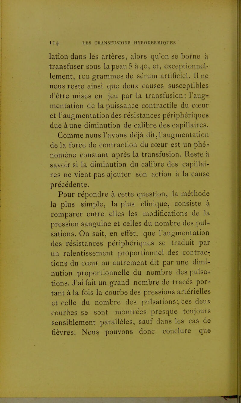 lation dans les artères, alors qu'on se borne à transfuser sous la peau 5 à 40, et, exceptionnel- lement, 100 grammes de sérum artificiel. Il ne nous reste ainsi que deux causes susceptibles d'être mises en jeu par la transfusion: l'aug- mentation de la puissance contractile du cœur et l'augmentation des résistances périphériques due à une diminution de calibre des capillaires. Comme nous l'avons déjà dit, l'augmentation de la force de contraction du cœur est un phé- nomène constant après la transfusion. Reste à savoir si la diminution du calibre des capillai- res ne vient pas ajouter son action à la cause précédente. Pour répondre à cette question, la méthode la plus simple, la plus clinique, consiste à comparer entre elles les modifications de la pression sanguine et celles du nombre des pul- sations. On sait, en effet, que l'augmentation des résistances périphériques se traduit par un ralentissement proportionnel des contrac- tions du cœur ou autrement dit par une dimi- nution proportionnelle du nombre des pulsa- tions. J'ai fait un grand nombre de tracés por- tant à la fois la courbe des pressions artérielles et celle du nombre des pulsations; ces deux courbes se sont montrées presque toujours sensiblement parallèles, sauf dans les cas de fièvres. Nous pouvons donc conclure que