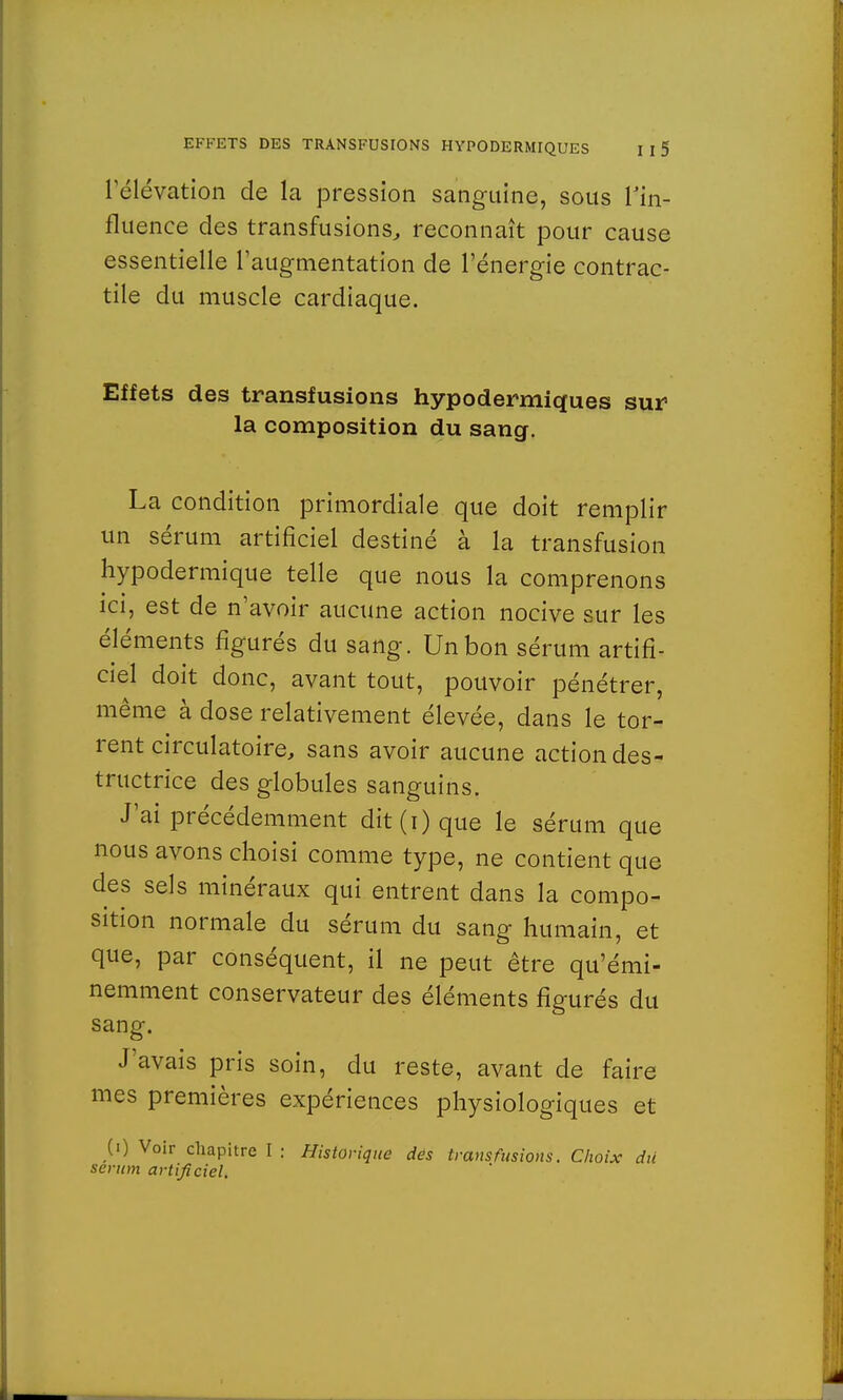 l'élévation de la pression sanguine, sous l'in- fluence des transfusions, reconnaît pour cause essentielle l'augmentation de l'énergie contrac- tile du muscle cardiaque. Effets des transfusions hypodermiques sur la composition du sang. La condition primordiale que doit remplir un sérum artificiel destiné à la transfusion hypodermique telle que nous la comprenons ici, est de n'avoir aucune action nocive sur les éléments figurés du sang. Un bon sérum artifi- ciel doit donc, avant tout, pouvoir pénétrer, même à dose relativement élevée, dans le tor- rent circulatoire, sans avoir aucune action des- tructrice des globules sanguins. J'ai précédemment dit(i) que le sérum que nous avons choisi comme type, ne contient que des sels minéraux qui entrent dans la compo- sition normale du sérum du sang humain, et que, par conséquent, il ne peut être qu'émi- nemment conservateur des éléments figurés du sang. J'avais pris soin, du reste, avant de faire mes premières expériences physiologiques et (0 Voir chapitre I : Historique des transfusions. Choix dû sérum artificiel.
