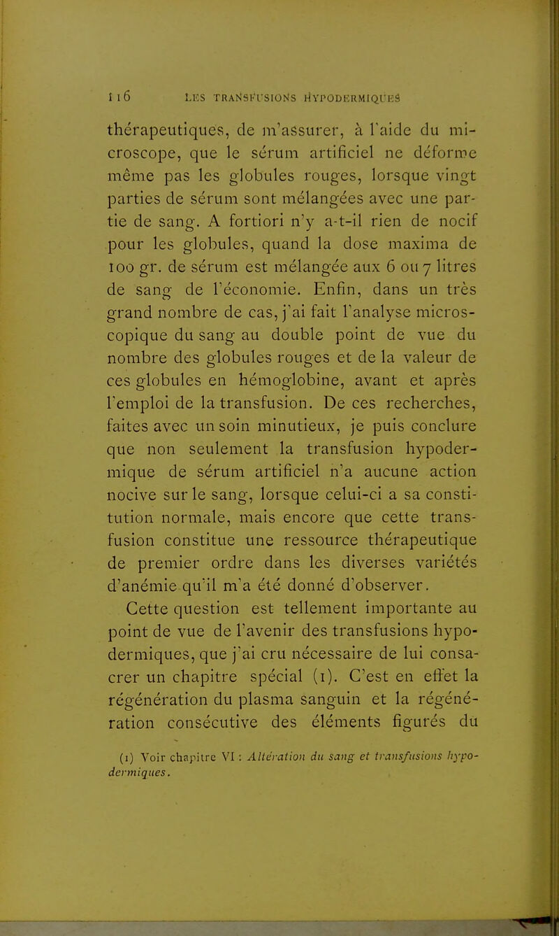 thérapeutiques, de m'assurer, à l'aide du mi- croscope, que le sérum artificiel ne déforme même pas les globules rouges, lorsque vingt parties de sérum sont mélangées avec une par- tie de sang. A fortiori n'y a-t-il rien de nocif pour les globules, quand la close maxima de ioo gr. de sérum est mélangée aux 6 ou 7 litres de sang de l'économie. Enfin, dans un très grand nombre de cas, j'ai fait l'analyse micros- copique du sang au double point de vue du nombre des globules rouges et de la valeur de ces globules en hémoglobine, avant et après l'emploi de la transfusion. De ces recherches, faites avec un soin minutieux, je puis conclure que non seulement la transfusion hypoder- mique de sérum artificiel n'a aucune action nocive sur le sang, lorsque celui-ci a sa consti- tution normale, mais encore que cette trans- fusion constitue une ressource thérapeutique de premier ordre dans les diverses variétés d'anémie qu'il m'a été donné d'observer. Cette question est tellement importante au point de vue de l'avenir des transfusions hypo- dermiques, que j'ai cru nécessaire de lui consa- crer un chapitre spécial (1). C'est en effet la régénération du plasma sanguin et la régéné- ration consécutive des éléments figurés du (1) Voir chapitre VI : Altération du sang et transfusions hypo- dermiques.