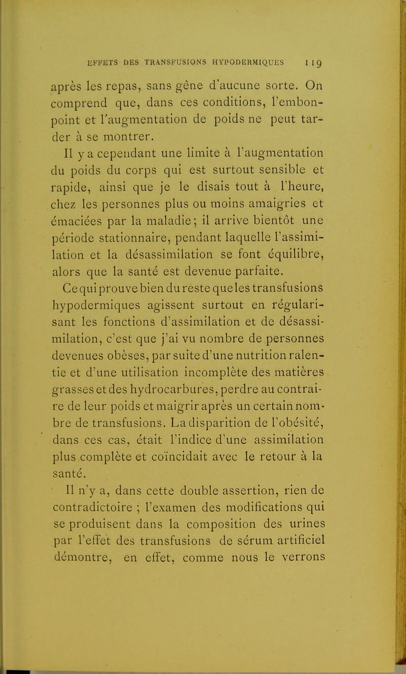 après les repas, sans gêne d'aucune sorte. On comprend que, dans ces conditions, l'embon- point et l'augmentation de poids ne peut tar- der à se montrer. Il y a cependant une limite à l'augmentation du poids du corps qui est surtout sensible et rapide, ainsi que je le disais tout à l'heure, chez les personnes plus ou moins amaigries et émaciées par la maladie ; il arrive bientôt une période stationnaire, pendant laquelle l'assimi- lation et la désassimilation se font équilibre, alors que la santé est devenue parfaite. Ce qui prouve bien du reste queles transfusions hypodermiques agissent surtout en régulari- sant les fonctions d'assimilation et de désassi- milation, c'est que j'ai vu nombre de personnes devenues obèses, par suite d'une nutrition ralen- tie et d'une utilisation incomplète des matières grasses et des hydrocarbures, perdre au contrai- re de leur poids et maigrir après un certain nom- bre de transfusions. La disparition de l'obésité, dans ces cas, était l'indice d'une assimilation plus complète et coïncidait avec le retour à la santé. Il n'y a, dans cette double assertion, rien de contradictoire ; l'examen des modifications qui se produisent dans la composition des urines par l'effet des transfusions de sérum artificiel démontre, en effet, comme nous le verrons