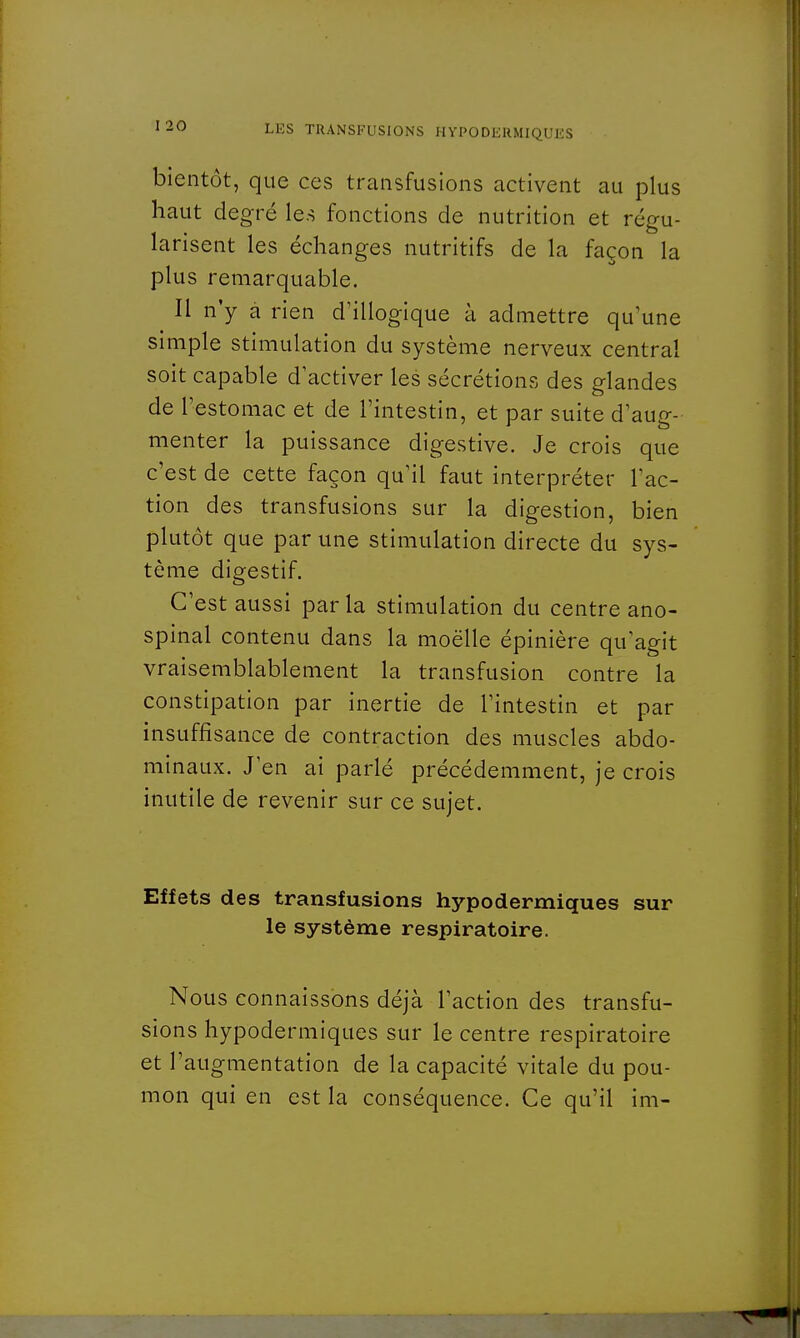 bientôt, que ces transfusions activent au plus haut degré les fonctions de nutrition et régu- larisent les échanges nutritifs de la façon la plus remarquable. Il n'y à rien d'illogique à admettre qu'une simple stimulation du système nerveux central soit capable d'activer les sécrétions des glandes de l'estomac et de l'intestin, et par suite d'aug- menter la puissance digestive. Je crois que c'est de cette façon qu'il faut interpréter l'ac- tion des transfusions sur la digestion, bien plutôt que par une stimulation directe du sys- tème digestif. C'est aussi par la stimulation du centre ano- spinal contenu dans la moelle épinière qu'agit vraisemblablement la transfusion contre la constipation par inertie de l'intestin et par insuffisance de contraction des muscles abdo- minaux. J'en ai parlé précédemment, je crois inutile de revenir sur ce sujet. Effets des transfusions hypodermiques sur le système respiratoire. Nous connaissons déjà l'action des transfu- sions hypodermiques sur le centre respiratoire et l'augmentation de la capacité vitale du pou- mon qui en est la conséquence. Ce qu'il im-